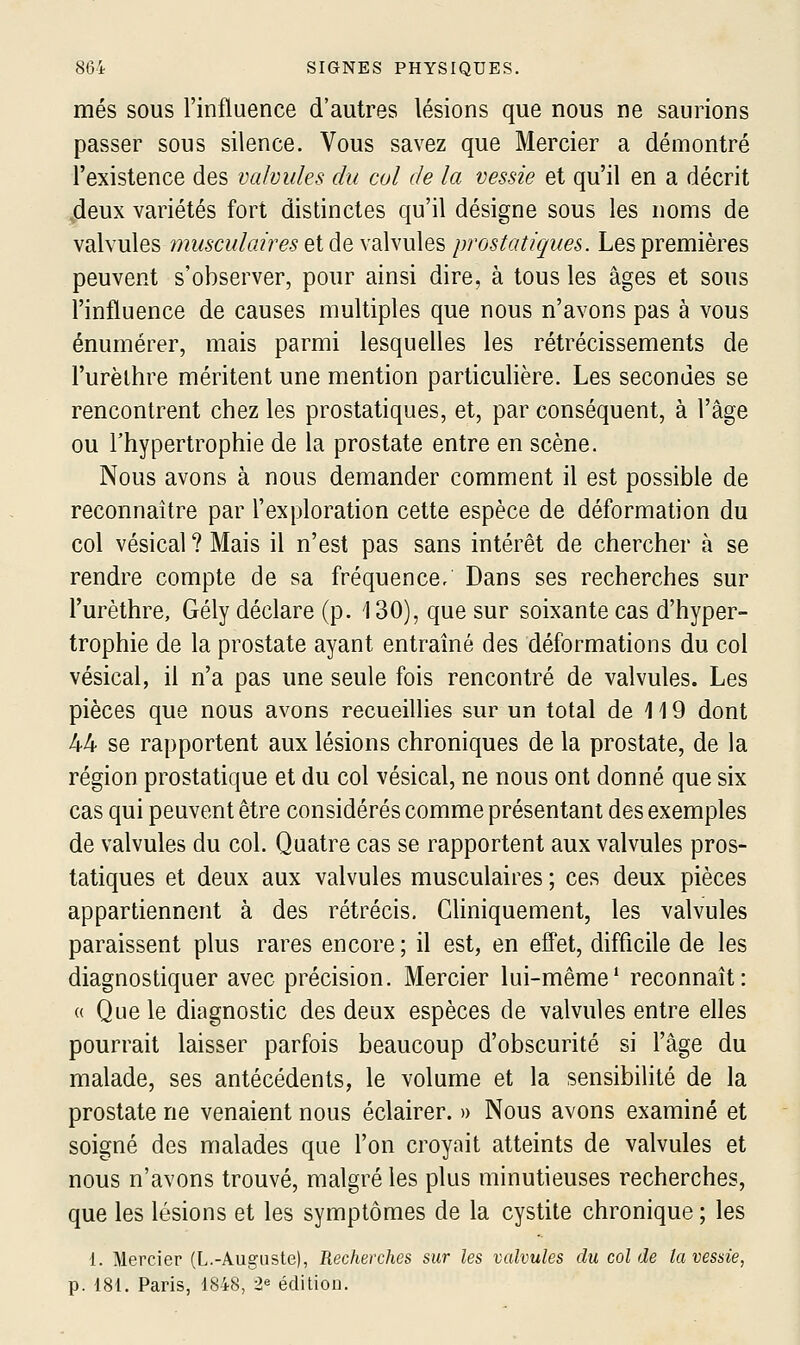 mes sous l'influence d'autres lésions que nous ne saunons passer sous silence. Vous savez que Mercier a démontré l'existence des valvules du cul de la vessie et qu'il en a décrit deux variétés fort distinctes qu'il désigne sous les noms de valvules W2z/6cw/«?'re5 et de valvules prostatiques. Les premières peuvent s'observer, pour ainsi dire, à tous les âges et sous l'influence de causes multiples que nous n'avons pas à vous énumérer, mais parmi lesquelles les rétrécissements de l'urèlhre méritent une mention particulière. Les secondes se rencontrent chez les prostatiques, et, par conséquent, à l'âge ou l'hypertrophie de la prostate entre en scène. Nous avons à nous demander comment il est possible de reconnaître par l'exploration cette espèce de déformation du col vésical ? Mais il n'est pas sans intérêt de chercher à se rendre compte de sa fréquence/ Dans ses recherches sur l'urèthre, Gély déclare (p. i 30), que sur soixante cas d'hyper- trophie de la prostate ayant entraîné des déformations du col vésical, il n'a pas une seule fois rencontré de valvules. Les pièces que nous avons recueillies sur un total de 119 dont 44 se rapportent aux lésions chroniques de la prostate, de la région prostatique et du col vésical, ne nous ont donné que six cas qui peuvent être considérés comme présentant des exemples de valvules du col. Quatre cas se rapportent aux valvules pros- tatiques et deux aux valvules musculaires ; ces deux pièces appartiennent à des rétrécis, Cliniquement, les valvules paraissent plus rares encore; il est, en effet, difficile de les diagnostiquer avec précision. Mercier lui-même* reconnaît: « Que le diagnostic des deux espèces de valvules entre elles pourrait laisser parfois beaucoup d'obscurité si l'âge du malade, ses antécédents, le volume et la sensibilité de la prostate ne venaient nous éclairer. » Nous avons examiné et soigné des malades que l'on croyait atteints de valvules et nous n'avons trouvé, malgré les plus minutieuses recherches, que les lésions et les symptômes de la cystite chronique ; les 1. Mercier (L.-Auguste), Recherches sur les valvules du col de la vessie, p. 181. Paris, 1848, 2« édition.