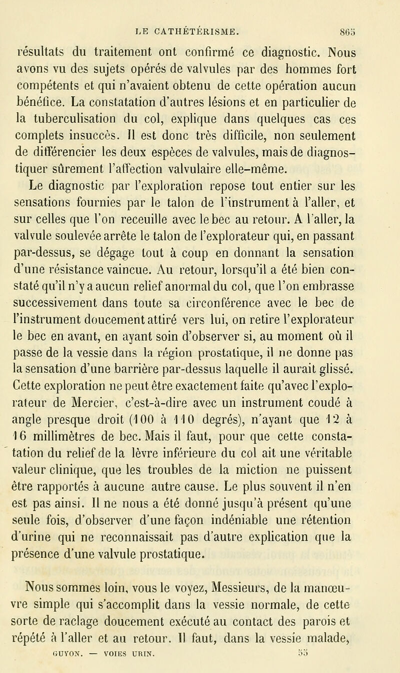 résultats du traitement ont confirmé ce diagnostic. Nous avons vu des sujets opérés de valvules par des hommes fort compétents et qui n'avaient obtenu de cette opération aucun bénéfice, La constatation d'autres lésions et en particulier de la tuberculisation du col, explique dans quelques cas ces complets insuccès. Il est donc très difficile, non seulement de différencier les deux espèces de valvules, mais de diagnos- tiquer sûrement l'affection valvulaire elle-même. Le diagnostic par fexploralion repose tout entier sur les sensations fournies par le talon de finstrument à l'aller, et sur celles que l'on receuille avec le bec au retour. A l'aller, la valvule soulevée arrête le talon de f explorateur qui, en passant par-dessus, se dégage tout à coup en donnant la sensation d'une résistance vaincue. Au retour, lorsqu'il a été bien con- staté qu'il n'y a aucun relief anormal du col, que l'on embrasse successivement dans toute sa circonférence avec le bec de l'instrument doucement attiré vers lui, on retire l'explorateur le bec en avant, en ayant soin d'observer si, au moment où il passe de la vessie dans la région prostatique, il ne donne pas la sensation d'une barrière par-dessus laquelle il aurait glissé. Cette exploration ne peut être exactement faite qu'avec l'explo- rateur de Mercier, c'est-à-dire avec un instrument coudé à angle presque droit (100 à 110 degrés), n'ayant que 12 à 16 millimètres de bec. Mais il faut, pour que cette consta- tation du relief de la lèvre inférieure du col ait une véritable valeur clinique, que les troubles de la miction ne puissent être rapportés à aucune autre cause. Le plus souvent il n'en est pas ainsi. Il ne nous a été donné jusqu'à présent qu'une seule fois, d'observer d'une façon indéniable une rétention d'urine qui ne reconnaissait pas d'autre explication que la présence d'une valvule prostatique. Nous sommes loin, vous le voyez, Messieurs, de la manœu- vre simple qui s'accomplit dans la vessie normale, de cette sorte de raclage doucement exécuté au contact des parois et répété à f aller et au retour. Il faut, dans la vessie malade, GUYON. — VOIES URIN. 55