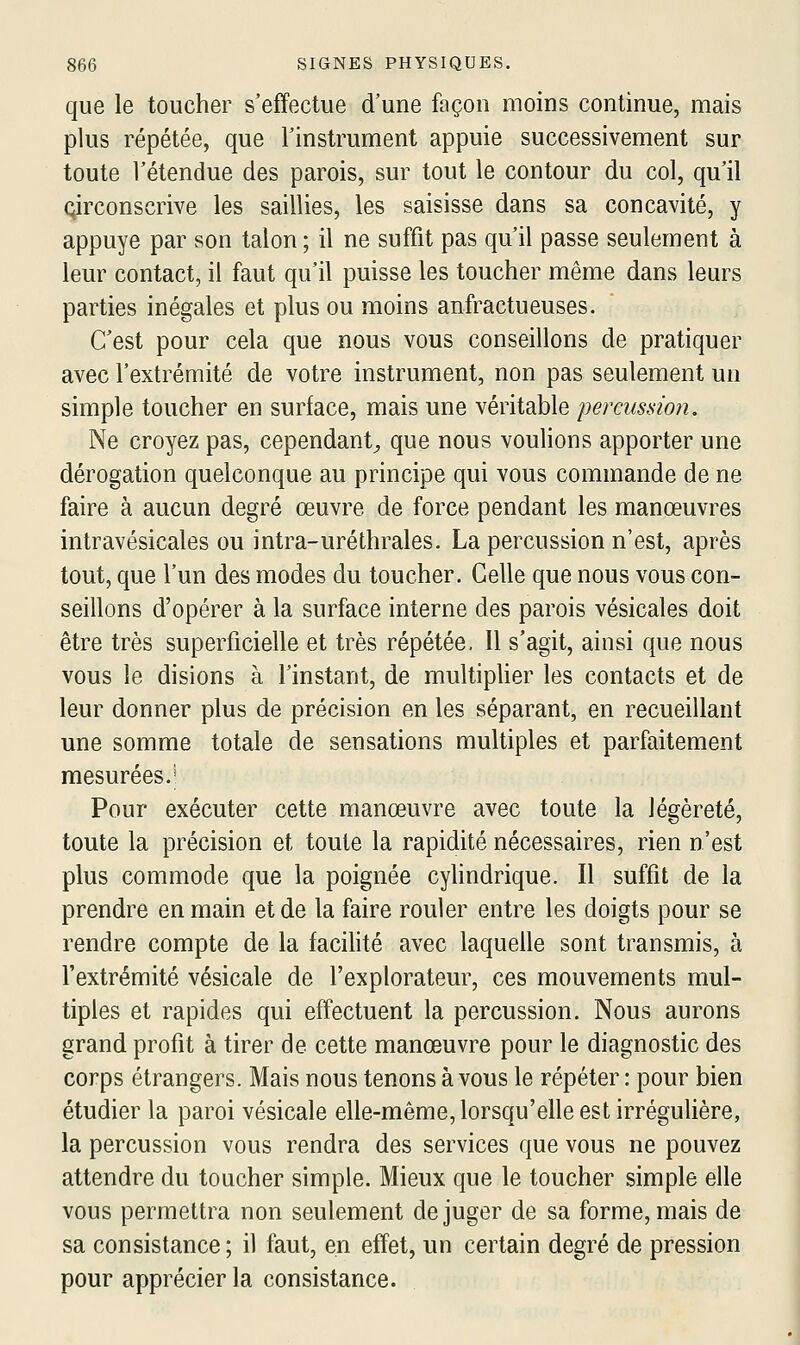 que le toucher s'effectue d'une façon moins continue, mais plus répétée, que l'instrument appuie successivement sur toute l'étendue des parois, sur tout le contour du col, qu'il circonscrive les saillies, les saisisse dans sa concavité, y appuyé par son talon ; il ne suffit pas qu'il passe seulement à leur contact, il faut qu'il puisse les toucher même dans leurs parties inégales et plus ou moins anfractueuses. C'est pour cela que nous vous conseillons de pratiquer avec l'extrémité de votre instrument, non pas seulement un simple toucher en surface, mais une véritable percussion. Ne croyez pas, cependant^ que nous voulions apporter une dérogation quelconque au principe qui vous commande de ne faire à aucun degré œuvre de force pendant les manœuvres intravésicales ou intra-uréthrales. La percussion n'est, après tout, que l'un des modes du toucher. Celle que nous vous con- seillons d'opérer à la surface interne des parois vésicales doit être très superficielle et très répétée. Il s'agit, ainsi que nous vous le disions à l'instant, de multiplier les contacts et de leur donner plus de précision en les séparant, en recueillant une somme totale de sensations multiples et parfaitement mesurées.^ Pour exécuter cette manœuvre avec toute la légèreté, toute la précision et toute la rapidité nécessaires, rien n'est plus commode que la poignée cylindrique. Il suffit de la prendre en main et de la faire rouler entre les doigts pour se rendre compte de la facilité avec laquelle sont transmis, à l'extrémité vésicale de l'explorateur, ces mouvements mul- tiples et rapides qui effectuent la percussion. Nous aurons grand profit à tirer de cette manœuvre pour le diagnostic des corps étrangers. Mais nous tenons à vous le répéter : pour bien étudier la paroi vésicale elle-même, lorsqu'elle est irrégulière, la percussion vous rendra des services que vous ne pouvez attendre du toucher simple. Mieux que le toucher simple elle vous permettra non seulement déjuger de sa forme, mais de sa consistance ; il faut, en effet, un certain degré de pression pour apprécier la consistance.