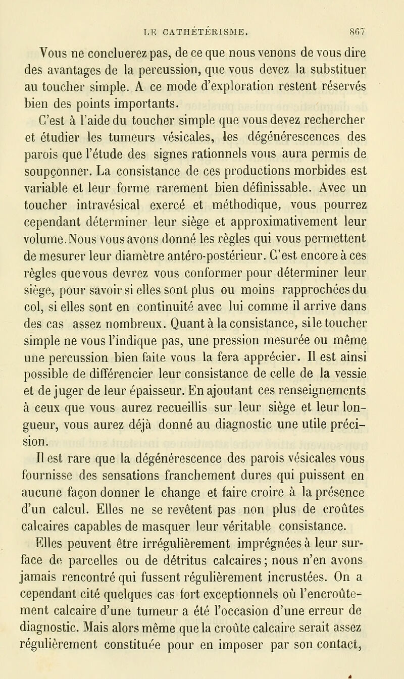 Vous ne conclu erez pas, de ce que nous venons de vous dire des avantages de la percussion, que vous devez la substituer au toucher simple. A ce mode d'exploration restent réservés bien des points importants. C'est à l'aide du toucher simple que vous devez rechercher et étudier les tumeurs vésicales, les dégénérescences des parois que l'étude des signes rationnels vous aura permis de soupçonner. La consistance de ces productions morbides est variable et leur forme rarement bien définissable. Avec un toucher intravésical exercé et méthodique, vous pourrez cependant déterminer leur siège et approximativement leur volume.Nous vous avons donné les règles qui vous permettent de mesurer leur diamètre antéro-postérieur. C'est encore à ces règles que vous devrez vous conformer pour déterminer leur siège, pour savoir si elles sont plus ou moins rapprochées du col, si elles sont en continuité avec lui comme il arrive dans des cas assez nombreux. Quant à la consistance, sile toucher simple ne vous l'indique pas, une pression mesurée ou même une percussion bien faite vous la fera apprécier. Il est ainsi possible de différencier leur consistance de celle de la vessie et de juger de leur épaisseur. En ajoutant ces renseignements à ceux que vous aurez recueillis sur leur siège et leur lon- gueur, vous aurez déjà donné au diagnostic une utile préci- sion. Il est rare que la dégénérescence des parois vésicales vous fournisse des sensations franchement dures qui puissent en aucune façon donner le change et faire croire à la présence d'un calcul. Elles ne se revêtent pas non plus de croûtes calcaires capables de masquer leur véritable consistance. Elles peuvent être irrégulièrement imprégnées à leur sur- face do parcelles ou de détritus calcaires ; nous n'en avons jamais rencontré qui fussent régulièrement incrustées. On a cependant cité quelques cas fort exceptionnels où l'encroûte- ment calcaire d'une tumeur a été l'occasion d'une erreur de diagnostic. Mais alors même que la croûte calcaire serait assez régulièrement constituée pour en imposer par son contact,