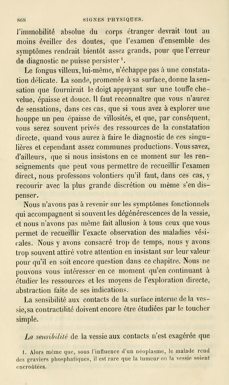 l'immobilité absolue du corps étranger devrait tout au moins éveiller des doutes, que l'examen d'ensemble des symptômes rendrait bientôt assez grands, pour que l'erreur de diagnostic ne puisse persister *. Le fongus villeux, lui-même, n'échappe pas à une constata- tion délicate. La sonde, promenée à sa surface, donne la sen- sation que fournirait le doigt appuyant sur une touffe che- velue, épaisse et douce. 11 faut reconnaître que vous n'aurez de sensations, dans ces cas, que si vous avez à explorer une houppe un peu épaisse de villosités, et que, par conséquent, vous serez souvent privés des ressources de la constatation directe, quand vous aurez à faire le diagnostic de ces singu- lières et cependant assez communes productions. Vous savez, d'ailleurs, que si nous insistons en ce moment sur les ren- seignements que peut vous permettre de recueillir l'examen direct, nous professons volontiers qu'il faut, dans ces cas, y recourir avec la plus grande discrétion ou même s'en dis- penser. Nous n'avons pas à revenir sur les symptômes fonctionnels qui accompagnent si souvent les dégénérescences de la vessie, et nous n'avons pas même fait allusion à tous ceux que vous permet de recueillir l'exacte observation des maladies vési- cales. Nous y avons consacré trop de temps, nous y avons trop souvent attiré votre attention en insistant sur leur valeur pour qu'il en soit encore question dans ce chapitre. Nous ne pouvons vous intéresser en ce moment qu'en continuant à étudier les ressources et les moyens de l'exploration directe, abstraction faite de ses indications. La sensibilité aux contacts de la surface interne de la ves- sie, sa contractilité doivent encore être étudiées par le toucher simple. La sensibilité de la vessie aux contacts n'est exagérée que i. Alors même que, sous l'influence d'un néoplasme, le malade rend des graviers phosphatiques, il est rare que la tumeur ou la vessie soient encroûtées.