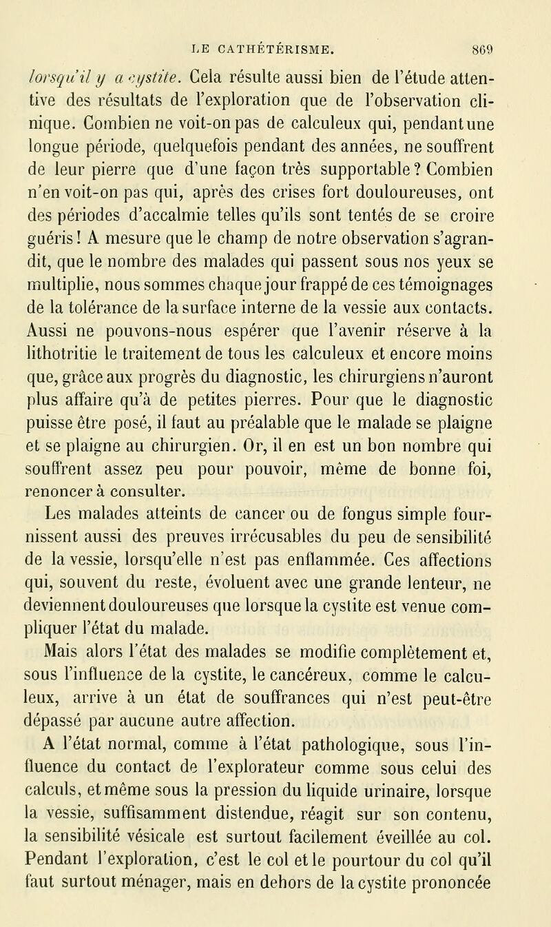 lorsqu'il y a -cystite. Cela résulte aussi bien de l'étude atten- tive des résultats de l'exploration que de l'observation cli- nique. Combien ne voit-on pas de calculeux qui, pendant une longue période, quelquefois pendant des années, ne souffrent de leur pierre que d'une façon très supportable ? Combien n'en voit-on pas qui, après des crises fort douloureuses, ont des périodes d'accalmie telles qu'ils sont tentés de se croire guéris ! A mesure que le champ de notre observation s'agran- dit, que le nombre des malades qui passent sous nos yeux se multiplie, nous sommes chaque jour frappé de ces témoignages de la tolérance de la surface interne de la vessie aux contacts. Aussi ne pouvons-nous espérer que l'avenir réserve à la lithotritie le traitement de tous les calculeux et encore moins que, grâce aux progrès du diagnostic, les chirurgiens n'auront plus affaire qu'à de petites pierres. Pour que le diagnostic puisse être posé, il faut au préalable que le malade se plaigne et se plaigne au chirurgien. Or, il en est un bon nombre qui souffrent assez peu pour pouvoir, même de bonne foi, renoncera consulter. Les malades atteints de cancer ou de fongus simple four- nissent aussi des preuves irrécusables du peu de sensibilité de la vessie, lorsqu'elle n'est pas enflammée. Ces affections qui, souvent du reste, évoluent avec une grande lenteur, ne deviennent douloureuses que lorsque la cystite est venue com- pliquer l'état du malade. Mais alors l'état des malades se modifie complètement et, sous l'influence de la cystite, le cancéreux, comme le calcu- leux, arrive à un état de souffrances qui n'est peut-être dépassé par aucune autre affection. A l'état normal, comme à l'état pathologique, sous l'in- fluence du contact de l'explorateur comme sous celui des calculs, et même sous la pression du liquide urinaire, lorsque la vessie, suffisamment distendue, réagit sur son contenu, la sensibilité vésicale est surtout facilement éveillée au col. Pendant l'exploration, c'est le col et le pourtour du col qu'il faut surtout ménager, mais en dehors de la cystite prononcée