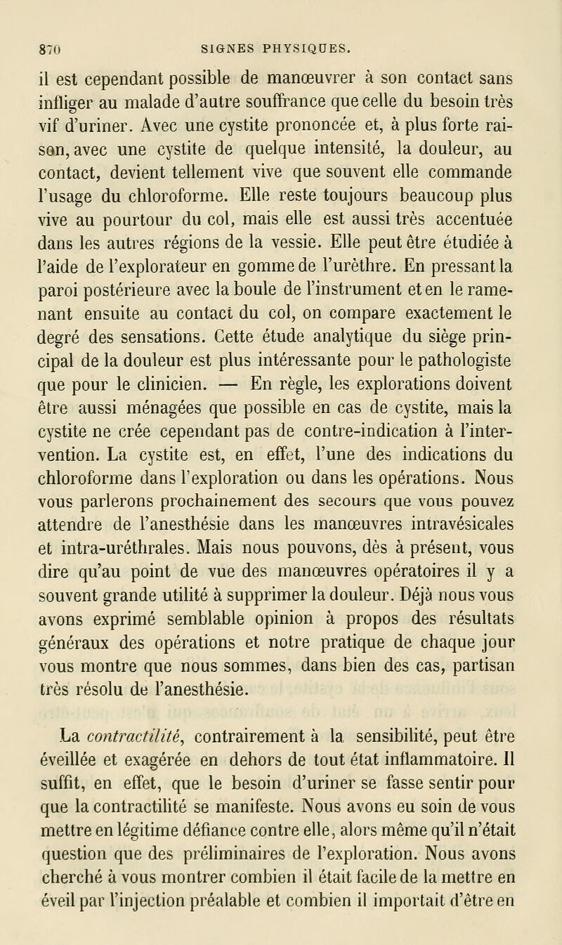 il est cependant possible de manœuvrer à son contact sans infliger au malade d'aatre souffrance que celle du besoin très vif d'uriner. Avec une cystite prononcée et, à plus forte rai- son, avec une cystite de quelque intensité, la douleur, au contact, devient tellement vive que souvent elle commande l'usage du chloroforme. Elle reste toujours beaucoup plus vive au pourtour du col, mais elle est aussi très accentuée dans les autres régions de la vessie. Elle peut être étudiée à l'aide de l'explorateur en gomme de l'urèthre. En pressant la paroi postérieure avec la boule de l'instrument et en le rame- nant ensuite au contact du col, on compare exactement le degré des sensations. Cette étude analytique du siège prin- cipal de la douleur est plus intéressante pour le pathologiste que pour le clinicien. — En règle, les explorations doivent être aussi ménagées que possible en cas de cystite, mais la cystite ne crée cependant pas de contre-indication à l'inter- vention. La cystite est, en effet, l'une des indications du chloroforme dans l'exploration ou dans les opérations. Nous vous parlerons prochainement des secours que vous pouvez attendre de l'anesthésie dans les manœuvres iniravésicales et intra-uréthrales. Mais nous pouvons, dès à présent, vous dire qu'au point de vue des manœuvres opératoires il y a souvent grande utilité à supprimer la douleur. Déjà nous vous avons exprimé semblable opinion à propos des résultats généraux des opérations et notre pratique de chaque jour vous montre que nous sommes, dans bien des cas, partisan très résolu de l'anesthésie. La contractilité, contrairement à la sensibilité, peut être éveillée et exagérée en dehors de tout état inflammatoire. Il suffit, en effet, que le besoin d'uriner se fasse sentir pour que la contractiUté se manifeste. Nous avons eu soin de vous mettre en légitime défiance contre elle, alors même qu'il n'était question que des préliminaires de l'exploration. Nous avons cherché à vous montrer combien il était facile de la mettre en éveil par l'injection préalable et combien il importait d'être en