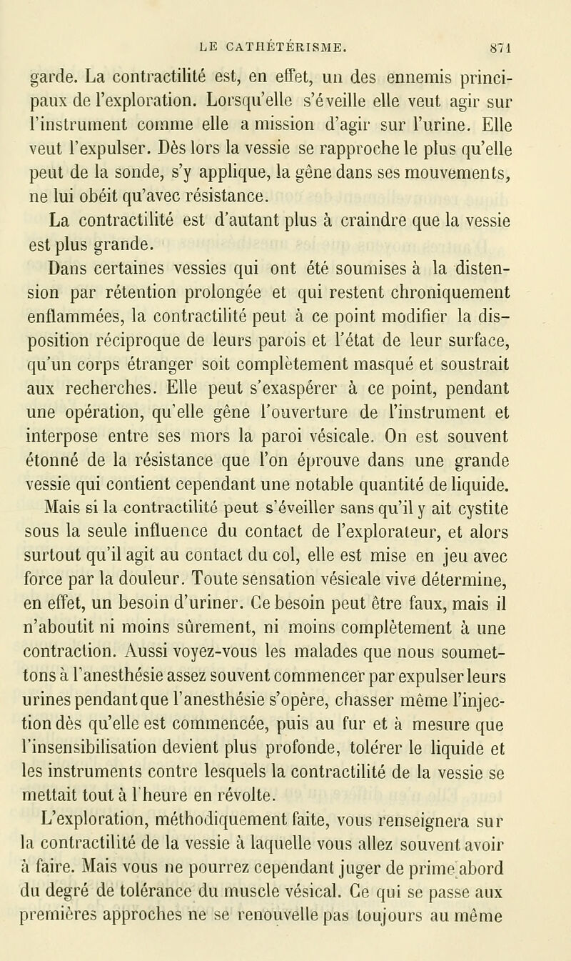 garde. La contractilité est, en effet, un des ennemis princi- paux de l'exploration. Lorsqu'elle s'éveille elle veut agir sur l'instrument comme elle a mission d'agir sur l'urine. Elle veut l'expulser. Dès lors la vessie se rapproche le plus qu'elle peut de la sonde, s'y applique, la gêne dans ses mouvements, ne lui obéit qu'avec résistance. La contractilité est d'autant plus à craindre que la vessie est plus grande. Dans certaines vessies qui ont été soumises à la disten- sion par rétention prolongée et qui restent chroniquement enflammées, la contractilité peut à ce point modifier la dis- position réciproque de leurs parois et l'état de leur surface, qu'un corps étranger soit complètement masqué et soustrait aux recherches. Elle peut s'exaspérer à ce point, pendant une opération, qu'elle gêne l'ouverture de l'instrument et interpose entre ses mors la paroi vésicale. On est souvent étonné de la résistance que l'on éprouve dans une grande vessie qui contient cependant une notable quantité de liquide. Mais si la contractilité peut s'éveiller sans qu'il y ait cystite sous la seule influence du contact de l'explorateur, et alors surtout qu'il agit au contact du col, elle est mise en jeu avec force par la douleur. Toute sensation vésicale vive détermine, en effet, un besoin d'uriner. Ce besoin peut être faux, mais il n'aboutit ni moins sûrement, ni moins complètement à une contraction. Aussi voyez-vous les malades que nous soumet- tons à Tanesthésie assez souvent commencer par expulser leurs urines pendant que l'anesthésie s'opère, chasser même l'injec- tion dès qu'elle est commencée, puis au fur et à mesure que l'insensibilisation devient plus profonde, tolérer le liquide et les instruments contre lesquels la contractilité de la vessie se mettait tout à l'heure en révolte. L'exploration, méthodiquement faite, vous renseignera sur la contractilité de la vessie à laquelle vous allez souvent avoir à faire. Mais vous ne pourrez cependant juger de prime abord du degré de tolérance du muscle vésical. Ce qui se passe aux premières approches ne se renouvelle pas toujours au même