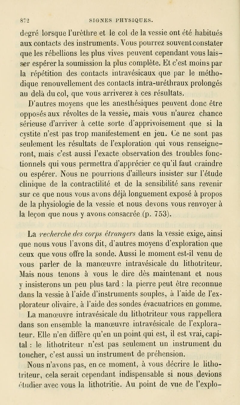 degré lorsque l'urèthre et le col de la vessie ont été habitués aux contacts des instruments. Vous pourrez souvent constater que les rébellions les plus vives peuvent cependant vous lais- ser espérer la soumission la plus complète. Et c'est moins par la répétition des contacts intravésicaux que par le métho- dique renouvellement des contacts intra-uréthraux prolongés au delà du col, que vous arriverez à ces résultats. D'autres moyens que les anesthésiques peuvent donc être opposés aux révoltes de la vessie, mais vous n'aurez chance sérieuse d'arriver à cette sorte d'apprivoisement que si la cystite n'est pas trop manifestement en jeu. Ce ne sont pas seulement les résultats de l'exploration qui vous renseigne- ront, mais c'est aussi l'exacte observation des troubles fonc- tionnels qui vous permettra d'apprécier ce qu'il faut craindre ou espérer. Nous ne pourrions d'ailleurs insister sur l'étude chnique de la contractilité et de la sensibilité sans revenir sur ce que nous vous avons déjà longuement exposé à propos de la physiologie de la vessie et nous devons vous renvoyer à la leçon que nous y avons consacrée (p. 753). La recherche des corps étrangers dans la vessie exige, ainsi que nous vous l'avons dit, d'autres moyens d'exploration que ceux que vous offre la sonde. Aussi le moment est-il venu de vous parler de la manœuvre intravésicale du lithotriteur. Mais nous tenons à vous le dire dès maintenant et nous y insisterons un peu plus tard : la pierre peut être reconnue dans la vessie à l'aide d'instruments souples, à l'aide de l'ex- plorateur olivaire, à l'aide des sondes évacuatrices en gomme. La manœuvre intravésicale du lithotriteur vous rappellera dans son ensemble la manœuvre intravésicale de l'explora- teur. Elle n'en diffère qu'en un point qui est, il est vrai, capi- tal : le Hthotriteur n'est pas seulement un instrument du toucher, c'est aussi un instrument de préhension. Nous n'avons pas, en ce moment, à vous décrire le htho- triteur, cela serait cependant indispensable si nous devions f'tiidier avec vous la lithotritie. Au point de vue de l'explo-