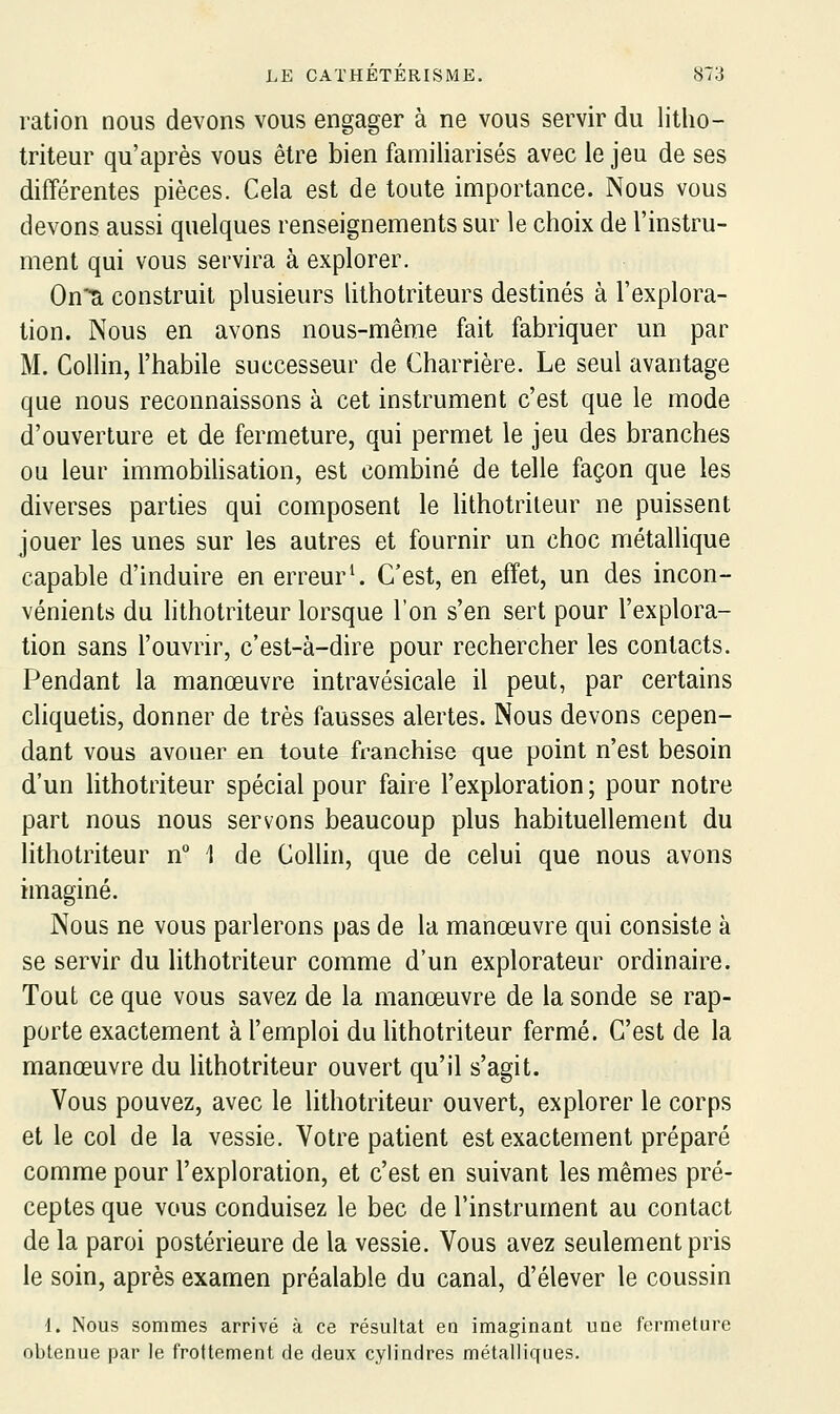 ration nous devons vous engager à ne vous servir du litho- triteur qu'après vous être bien familiarisés avec le jeu de ses différentes pièces. Cela est de toute importance. Nous vous devons aussi quelques renseignements sur le choix de l'instru- ment qui vous servira à explorer. Qu'a construit plusieurs lithotriteurs destinés à l'explora- tion. Nous en avons nous-mêrae fait fabriquer un par M. CoUin, l'habile successeur de Charrière. Le seul avantage que nous reconnaissons à cet instrument c'est que le mode d'ouverture et de fermeture, qui permet le jeu des branches ou leur immobihsation, est combiné de telle façon que les diverses parties qui composent le lithotrileur ne puissent jouer les unes sur les autres et fournir un choc métallique capable d'induire en erreur^ C'est, en effet, un des incon- vénients du lithotriteur lorsque l'on s'en sert pour l'explora- tion sans l'ouvrir, c'est-à-dire pour rechercher les contacts. Pendant la manœuvre intravésicale il peut, par certains cliquetis, donner de très fausses alertes. Nous devons cepen- dant vous avouer en toute franchise que point n'est besoin d'un lithotriteur spécial pour faire l'exploration ; pour notre part nous nous servons beaucoup plus habituellement du lithotriteur n° 1 de Collin, que de celui que nous avons imaginé. Nous ne vous parlerons pas de la manœuvre qui consiste à se servir du lithotriteur comme d'un explorateur ordinaire. Tout ce que vous savez de la manœuvre de la sonde se rap- porte exactement à l'emploi du lithotriteur fermé. C'est de la manœuvre du lithotriteur ouvert qu'il s'agit. Vous pouvez, avec le lithotriteur ouvert, explorer le corps et le col de la vessie. Votre patient est exactement préparé comme pour l'exploration, et c'est en suivant les mêmes pré- ceptes que vous conduisez le bec de l'instrument au contact de la paroi postérieure de la vessie. Vous avez seulement pris le soin, après examen préalable du canal, d'élever le coussin 1. Nous sommes arrivé à ce résultat en imaginant une fermeture obtenue par le frottement de deux cylindres métalliques.