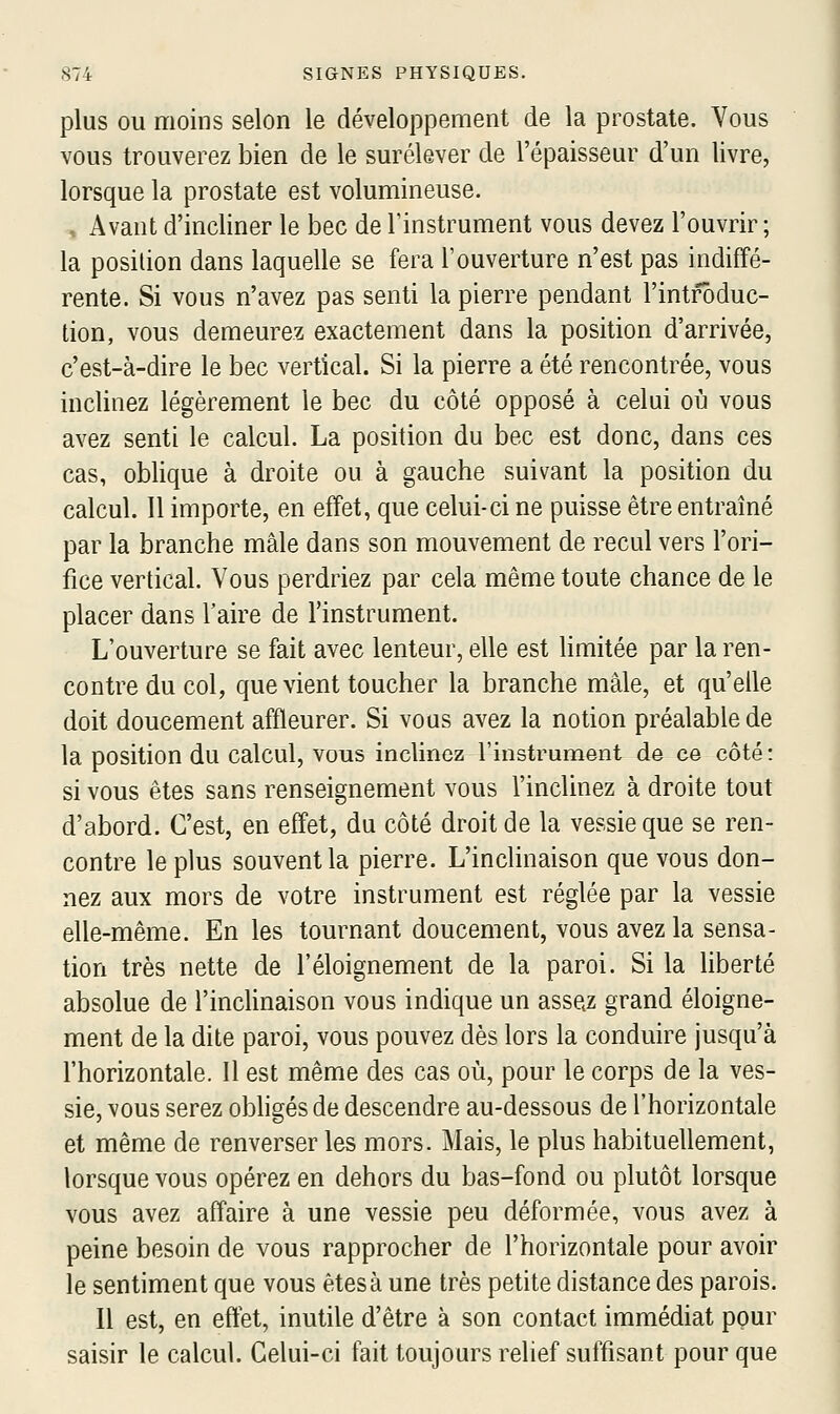 plus ou moins selon le développement de la prostate. Vous vous trouverez bien de le surélever de l'épaisseur d'un livre, lorsque la prostate est volumineuse. Avant d'incliner le bec de l'instrument vous devez l'ouvrir; la position dans laquelle se fera l'ouverture n'est pas indiffé- rente. Si vous n'avez pas senti la pierre pendant l'introduc- tion, vous demeurez exactement dans la position d'arrivée, c'est-à-dire le bec vertical. Si la pierre a été rencontrée, vous inclinez légèrement le bec du côté opposé à celui où vous avez senti le calcul. La position du bec est donc, dans ces cas, oblique à droite ou à gauche suivant la position du calcul. Il importe, en effet, que celui-ci ne puisse être entraîné par la branche mâle dans son mouvement de recul vers l'ori- fice vertical. Vous perdriez par cela même toute chance de le placer dans l'aire de l'instrument. L'ouverture se fait avec lenteur, elle est hmitée par la ren- contre du col, que vient toucher la branche mâle, et qu'elle doit doucement affleurer. Si vous avez la notion préalable de la position du calcul, vous inclinez l'instrument de ce côté : si vous êtes sans renseignement vous l'inclinez à droite tout d'abord. C'est, en effet, du côté droit de la vessie que se ren- contre le plus souvent la pierre. L'inclinaison que vous don- nez aux mors de votre instrument est réglée par la vessie elle-même. En les tournant doucement, vous avez la sensa- tion très nette de l'éloignement de la paroi. Si la liberté absolue de l'inclinaison vous indique un assez grand éloigne- ment de la dite paroi, vous pouvez dès lors la conduire jusqu'à l'horizontale. Il est même des cas où, pour le corps de la ves- sie, vous serez obhgés de descendre au-dessous de l'horizontale et même de renverser les mors. Mais, le plus habituellement, lorsque vous opérez en dehors du bas-fond ou plutôt lorsque vous avez affaire à une vessie peu déformée, vous avez à peine besoin de vous rapprocher de l'horizontale pour avoir le sentiment que vous êtes à une très petite distance des parois. Il est, en effet, inutile d'être à son contact immédiat pour saisir le calcul. Celui-ci fait toujours relief suffisant pour que