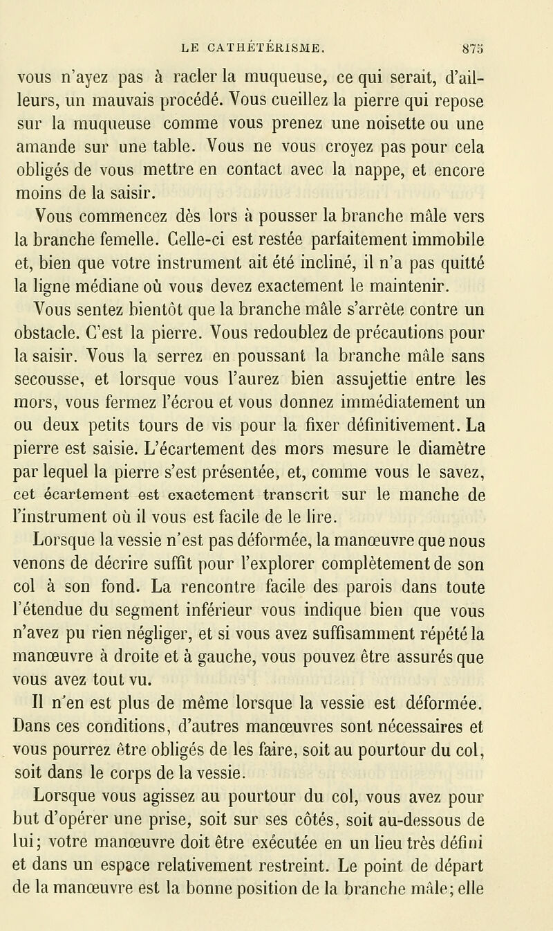 VOUS n'ayez pas à racler la muqueuse, ce qui serait, d'ail- leurs, un mauvais procédé. Vous cueillez la pierre qui repose sur la muqueuse comme vous prenez une noisette ou une amande sur une table. Vous ne vous croyez pas pour cela obligés de vous mettre en contact avec la nappe, et encore moins de la saisir. Vous commencez dès lors à pousser la branche mâle vers la branche femelle. Celle-ci est restée parfaitement immobile et, bien que votre instrument ait été incliné, il n'a pas quitté la ligne médiane où vous devez exactement le maintenir. Vous sentez bientôt que la branche mâle s'arrête contre un obstacle. C'est la pierre. Vous redoublez de précautions pour la saisir. Vous la serrez en poussant la branche mâle sans secousse, et lorsque vous l'aurez bien assujettie entre les mors, vous fermez l'écrou et vous donnez immédiatement un ou deux petits tours de vis pour la fixer définitivement. La pierre est saisie. L'écartement des mors mesure le diamètre par lequel la pierre s'est présentée, et, comme vous le savez, cet écartement est exactement transcrit sur le manche de l'instrument où il vous est facile de le lire. Lorsque la vessie n'est pas déformée, la manœuvre que nous venons de décrire suffit pour l'explorer complètement de son col à son fond. La rencontre facile des parois dans toute l'étendue du segment inférieur vous indique bien que vous n'avez pu rien négliger, et si vous avez suffisamment répété la manœuvre à droite et à gauche, vous pouvez être assurés que vous avez tout vu. Il n'en est plus de même lorsque la vessie est déformée. Dans ces conditions, d'autres manœuvres sont nécessaires et vous pourrez être obligés de les faire, soit au pourtour du col, soit dans le corps de la vessie. Lorsque vous agissez au pourtour du col, vous avez pour but d'opérer une prise, soit sur ses côtés, soit au-dessous de lui; votre manœuvre doit être exécutée en un heu très défini et dans un espace relativement restreint. Le point de départ de la manœuvre est la bonne position de la branche mâle; elle