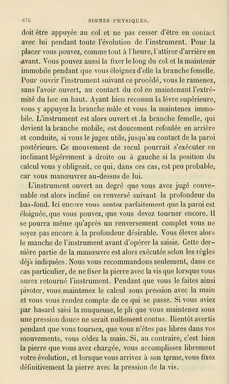 doit être appuyée au col et ne pas cesser d'être en contact avec lui pendant toute l'évolution de l'instrument. Pour la placer vous pouvez, comme tout à l'heure, l'attirer d'arrière en avant. Vous pouvez aussi la fixer le long du col et la maintenir immobile pendant que vous éloignez d'elle la branche femelle. Pour ouvrir l'instrument suivant ce procédé, vous le ramenez, sans favoir ouvert, au contact du col en maintenant l'extré- mité du bec en haut. Ayant bien reconnu la lèvre supérieure, vous y appuyez la branche mâle et vous la maintenez immo- bile. L'instrument est alors ouvert et.la branche femelle, qui devient la branche mobile, est doucement refoulée en arrière et conduite, si vous le Jugez utile, jusqu'au contact de la paroi postérieure. Ce mouvement de recul pourrait s'exécuter en inclinant légèrement à droite ou à gauche si la position du calcul vous y obligeait, ce qui, dans ces cas, est peu probable, car vous manœuvrez au-dessus de lui. L'instrument ouvert au degré que vous avez jugé conve- nable est alors incliné ou renversé suivant la profondeur du bas-fond. Ici encore vous sentez parfaitement que la paroi est éloignée, que vous pouvez, que vous devez tourner encore. 11 se pourra même qu'après un renversement complet vous ne soyez pas encore à la profondeur désirable. Vous élevez alors le manche de l'instrument avant d'opérer la saisie. Cette der- nière partie de la manœuvre est alors exécutée selon les règles déjà indiquées. Nous vous recommandons seulement, dans ce cas particulier, de ne fixer la pierre avec la vis que lorsque vous aurez retourné l'instrument. Pendant que vous le faites ainsi pivoter, vous maintenez le calcul sous pression avec la main et vous vous rendez compte de ce qui se passe. Si vous aviez par hasard saisi la muqueuse, le pli que vous maintenez sous une pression douce ne serait nullement contus. Bientôt avertis pendant que vous tournez, que vous n'êtes pas libres dans vos mouvements, vous cédez la main. Si, au contraire, c'est bien la pierre que vous avez chargée, vous accomplissez hbrement votre évolution, et lorsque vous arrivez à son terme, vous fixez définitivement la pierre avec la pression de la vis.