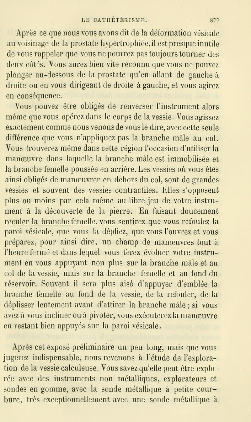 Après ce que nous vous avons dit de la déformation vésicale au voisinage de la prostate hypertrophiée, il est presque inutile de vous rappeler que vous ne pourrez pas toujours tourner des deux côtés. Vous aurez bien vite reconnu que vous ne pouvez plonger au-dessous de la prostate qu'en allant de gauche à droite ou en vous dirigeant de droite à gauche, et vous agirez en conséquence. Vous pouvez être obligés de renverser l'instrument alors même que vous opérez dans le corps de la vessie. Vous agissez exactement comme nous venons de vous le dire, avec cette seule différence que vous n'appliquez pas la branche mâle au col. Vous trouverez même dans cette région l'occasion d'utiliser la manœuvre dans laquelle la branche mâle est iramobihsée et la branche femelle poussée en arrière. Les vessies où vous êtes ainsi obligés de manœuvrer en dehors du col, sont de grandes vessies et souvent des vessies contractiles. Elles s'opposent plus ou moins par cela même au libre jeu de votre instru- ment à la découverte de la pierre. En faisant doucement reculer la branche femelle, vous sentirez que vous refoulez la paroi vésicale, que vous la dépliez, que vous l'ouvrez et vous préparez, pour ainsi dire, un champ de manœuvres tout à l'heure fermé et dans lequel vous ferez évoluer votre instru- ment en vous appuyant non plus sur la branche mâle et au col de la vessie, mais sur la branche femelle et au fond du réservoir. Souvent il sera plus aisé d'appuyer d'emblée la branche femelle au fond de la vessie, de la refouler, de la déplisser lentement avant d'attirer la branche mâle; si vous avez à vous incliner ou à pivoter, vous exécuterez la manœuvre en restant bien appuyés sur la paroi vésicale. Après cet exposé préliminaire un peu long, mais que vous jugerez indispensable, nous revenons à l'étude de l'explora- tion de la vessie calculeuse. Vous savez qu'elle peut être explo- rée avec des instruments non métaUiques, explorateurs et sondes en gomme, avec la sonde métaUique à petite cour- bure, très exceptionnellement avec une sonde métallique à