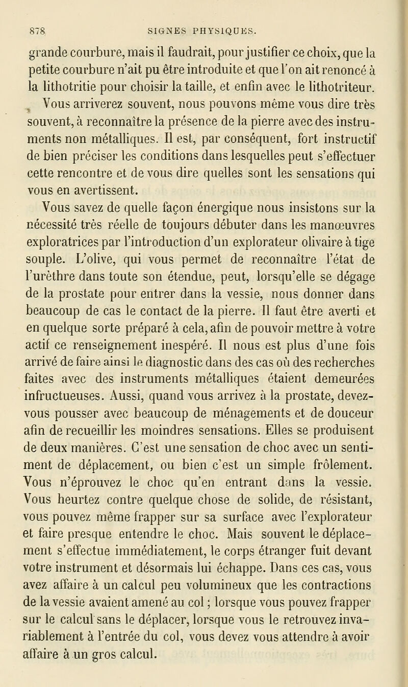 grande courbure, mais il faudrait, pour justifier ce choix, que la petite courbure n'ait pu être introduite et que l'on ait renoncé à la lithotritie pour choisir la taille, et enfin avec le lithotriteur. Vous arriverez souvent, nous pouvons même vous dire très souvent, à reconnaître la présence de la pierre avec des instru- ments non métalhques. Il est, par conséquent, fort instructif de bien préciser les conditions dans lesquelles peut s'effectuer cette rencontre et de vous dire quelles sont les sensations qui vous en avertissent. Vous savez de quelle façon énergique nous insistons sur la nécessité très réelle de toujours débuter dans les manœuvres exploratrices par l'introduction d'un explorateur olivaire à tige souple. L'olive, qui vous permet de reconnaître l'état de l'urèthre dans toute son étendue, peut, lorsqu'elle se dégage de la prostate pour entrer dans la vessie, nous donner dans beaucoup de cas le contact de la pierre. Il faut être averti et en quelque sorte préparé à cela, afin de pouvoir mettre à votre actif ce renseignement inespéré. Il nous est plus d'une fois arrivé de faire ainsi le diagnostic dans des cas où des recherches faites avec des instruments métalliques étaient demeurées infructueuses. Aussi, quand vous arrivez à la prostate, devez- vous pousser avec beaucoup de ménagements et de douceur afin de recueillir les moindres sensations. Elles se produisent de deux manières. C'est une sensation de choc avec un senti- ment de déplacement, ou bien c'est un simple frôlement. Vous n'éprouvez le choc qu'en entrant dans la vessie. Vous heurtez contre quelque chose de solide, de résistant, vous pouvez même frapper sur sa surface avec l'explorateur et faire presque entendre le choc. Mais souvent le déplace- ment s'effectue immédiatement, le corps étranger fuit devant votre instrument et désormais lui échappe. Dans ces cas, vous avez affaire à un calcul peu volumineux que les contractions de la vessie avaient amené au col ; lorsque vous pouvez frapper sur le calcul sans le déplacer, lorsque vous le retrouvez inva- riablement à l'entrée du col, vous devez vous attendre à avoir affaire à un gros calcul.