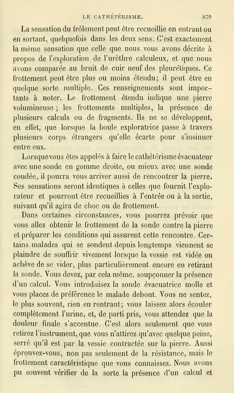 La sensation du frôlement peut être recueillie en entrant ou en sortant, quelquefois dans les deux sens. C'est exactement la même sensation que celle que nous vous avons décrite à propos de l'exploration de l'urèthre calculeux, et que nous avons comparée au bruit de cuir neuf des pleuré tiques. Ce frottement peut être plus ou moins étendu; il peut être en quelque sorte multiple. Ces renseignements sont impor- tants à noter. Le frottement étendu indique une pierre volumineuse ; les frottements multiples, la présence de plusieurs calculs ou de fragments. Ils ne se développent, en effet, que lorsque la boule exploratrice passe à travers plusieurs corps étrangers qu'elle écarte pour s'insinuer entre eux. Lorsquevous êtes appelés à faire le cathétérismeévacuateur avec une sonde en gomme droite, ou mieux avec une sonde coudée^ il pourra vous arriver aussi de rencontrer la pierre. v^es sensations seront identiques à celles que fournit l'explo- rateur et pourront être recueillies à l'entrée ou à la sortie, suivant qu'il agira de choc ou de frottement. Dans certaines circonstances, vous pourrez prévoir que vous allez obtenir le frottement de la sonde contre la pierre et préparer les conditions qui assurent cette rencontre. Cer- tains malades qui se sondent depuis longtemps viennent se plaindre de souffrir vivement lorsque la vessie est vidée ou achève de se vider, plus particulièrement encore en retirant la sonde. Vous devez, par cela même, soupçonner la présence d'un calcul. Vous introduisez la sonde évacuatrice molle et vous placez de préférence le malade debout. Vous ne sentez, le plus souvent, rien en rentrant; vous laissez alors écouler complètement l'urine, et, de parti pris, vous attendez que la douleur finale s'accentue. C'est alors seulement que vous retirez l'instrument, que vous n'attirez qu'avec quelque peine, serré qu'il est par la vessie contractée sur la pierre. Aussi éprouvez-vous, non pas seulement de la résistance, mais le frottement caractéristique que vous connaissez. Nous avons pu souvent vérifier de la sorte la présence d'un calcul et