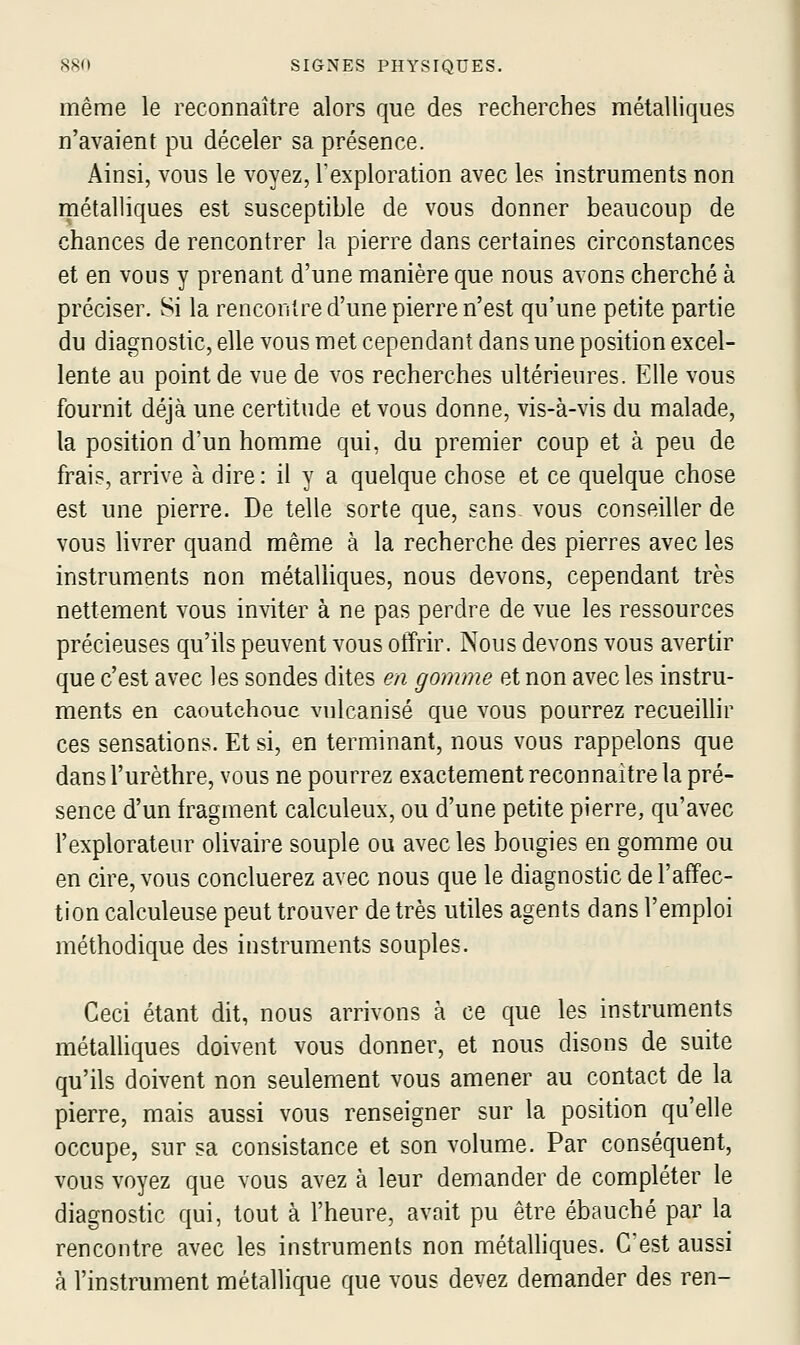 même le reconnaître alors que des recherches métalliques n'avaient pu déceler sa présence. Ainsi, vous le voyez, l'exploration avec les instruments non métalliques est susceptible de vous donner beaucoup de chances de rencontrer la pierre dans certaines circonstances et en vous y prenant d'une manière que nous avons cherché à préciser. Si la rencontre d'une pierre n'est qu'une petite partie du diagnostic, elle vous met cependant dans une position excel- lente au point de vue de vos recherches ultérieures. Elle vous fournit déjà une certitude et vous donne, vis-à-vis du malade, la position d'un homme qui, du premier coup et à peu de frais, arrive à dire: il y a quelque chose et ce quelque chose est une pierre. De telle sorte que, sans vous conseiller de vous livrer quand même à la recherche des pierres avec les instruments non métaUiques, nous devons, cependant très nettement vous inviter à ne pas perdre de vue les ressources précieuses qu'ils peuvent vous offrir. Nous devons vous avertir que c'est avec les sondes dites en gomme et non avec les instru- ments en caoutchouc vulcanisé que vous pourrez recueillir ces sensations. Et si, en terminant, nous vous rappelons que dans l'urèthre, vous ne pourrez exactement reconnaître la pré- sence d'un h^agment calculeux, ou d'une petite pierre, qu'avec l'explorateur olivaire souple ou avec les bougies en gomme ou en cire, vous concluerez avec nous que le diagnostic de l'affec- tion calculeuse peut trouver de très utiles agents dans l'emploi méthodique des instruments souples. Ceci étant dit, nous arrivons à ce que les instruments métalliques doivent vous donner, et nous disons de suite qu'ils doivent non seulement vous amener au contact de la pierre, mais aussi vous renseigner sur la position qu'elle occupe, sur sa consistance et son volume. Par conséquent, vous voyez que vous avez à leur demander de compléter le diagnostic qui, tout à l'heure, avait pu être ébauché par la rencontre avec les instruments non métalliques. Cest aussi à l'instrument métallique que vous devez demander des ren-