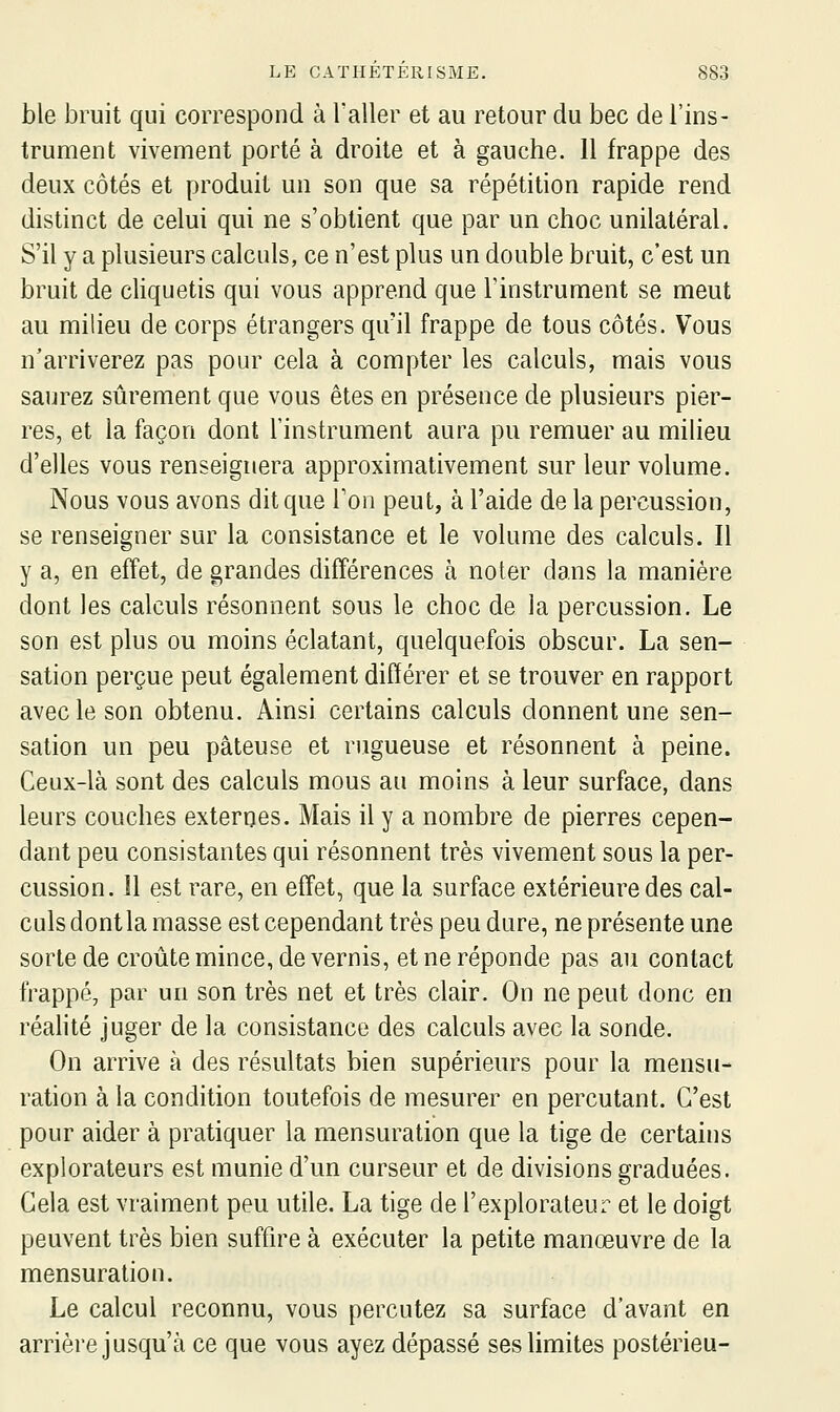 ble bruit qui correspond à l'aller et au retour du bec de l'ins- trument vivement porté à droite et à gauche. 11 frappe des deux côtés et produit un son que sa répétition rapide rend distinct de celui qui ne s'obtient que par un choc unilatéral. S'il y a plusieurs calculs, ce n'est plus un double bruit, c'est un bruit de cliquetis qui vous apprend que l'instrument se meut au milieu de corps étrangers qu'il frappe de tous côtés. Vous n'arriverez pas pour cela à compter les calculs, mais vous saurez sûrement que vous êtes en présence de plusieurs pier- res, et la façon dont l'instrument aura pu remuer au milieu d'elles vous renseignera approximativement sur leur volume. Nous vous avons dit que Ton peut, à l'aide de la percussion, se renseigner sur la consistance et le volume des calculs. Il y a, en effet, de grandes différences à noter dans la manière dont les calculs résonnent sous le choc de la percussion. Le son est plus ou moins éclatant, quelquefois obscur. La sen- sation perçue peut également différer et se trouver en rapport avec le son obtenu. Ainsi certains calculs donnent une sen- sation un peu pâteuse et rugueuse et résonnent à peine. Ceux-là sont des calculs mous au moins à leur surface, dans leurs couches externes. Mais il y a nombre de pierres cepen- dant peu consistantes qui résonnent très vivement sous la per- cussion, îl est rare, en effet, que la surface extérieure des cal- culs dont la masse est cependant très peu dure, ne présente une sorte de croûte mince, de vernis, et ne réponde pas au contact frappé, par un son très net et très clair. On ne peut donc en réalité juger de la consistance des calculs avec la sonde. On arrive à des résultats bien supérieurs pour la mensu- ration à la condition toutefois de mesurer en percutant. C'est pour aider à pratiquer la mensuration que la tige de certains explorateurs est munie d'un curseur et de divisions graduées. Cela est vraiment peu utile. La tige de l'explorateur et le doigt peuvent très bien suffire à exécuter la petite manœuvre de la mensuration. Le calcul reconnu, vous percutez sa surface d'avant en arrière jusqu'à ce que vous ayez dépassé ses limites postérieu-