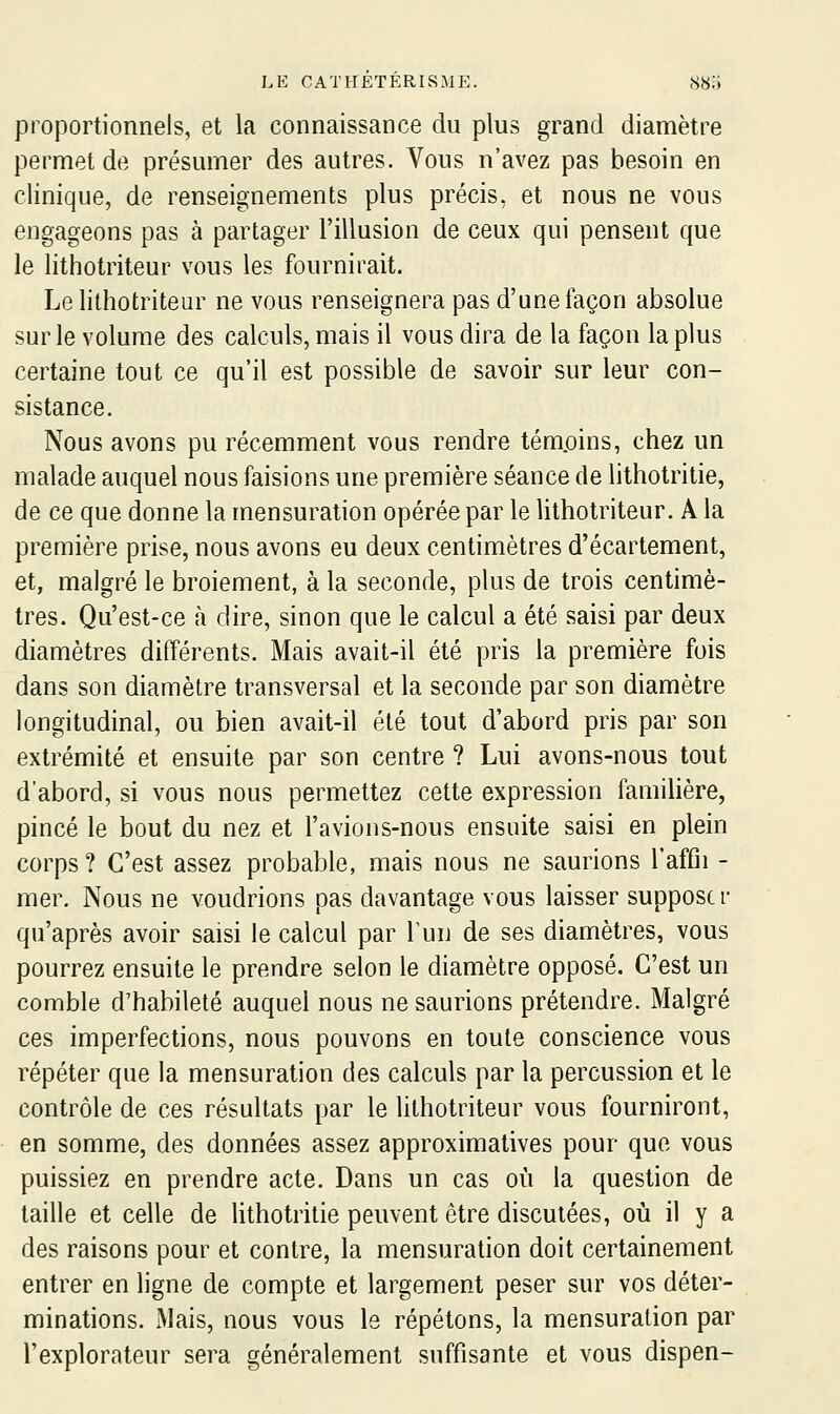 proportionnels, et la connaissance du plus grand diamètre permet de présumer des autres. Vous n'avez pas besoin en clinique, de renseignements plus précis, et nous ne vous engageons pas à partager l'illusion de ceux qui pensent que le lithotriteur vous les fournirait. Le lithotriteur ne vous renseignera pas d'une façon absolue sur le volume des calculs, mais il vous dira de la façon la plus certaine tout ce qu'il est possible de savoir sur leur con- sistance. Nous avons pu récemment vous rendre tém.oins, chez un malade auquel nous faisions une première séance de lithotritie, de ce que donne la mensuration opérée par le lithotriteur. A la première prise, nous avons eu deux centimètres d'écartement, et, malgré le broiement, à la seconde, plus de trois centimè- tres. Qu'est-ce à dire, sinon que le calcul a été saisi par deux diamètres différents. Mais avait-il été pris la première fois dans son diamètre transversal et la seconde par son diamètre longitudinal, ou bien avait-il été tout d'abord pris par son extrémité et ensuite par son centre ? Lui avons-nous tout d'abord, si vous nous permettez cette expression familière, pincé le bout du nez et l'avions-nous ensuite saisi en plein corps ? C'est assez probable, mais nous ne saurions l'affii - mer. Nous ne voudrions pas davantage vous laisser supposer qu'après avoir saisi le calcul par Tun de ses diamètres, vous pourrez ensuite le prendre selon le diamètre opposé. C'est un comble d'habileté auquel nous ne saurions prétendre. Malgré ces imperfections, nous pouvons en toute conscience vous répéter que la mensuration des calculs par la percussion et le contrôle de ces résultats par le lithotriteur vous fourniront, en somme, des données assez approximatives pour que vous puissiez en prendre acte. Dans un cas oi!i la question de taille et celle de lithotritie peuvent être discutées, où il y a des raisons pour et contre, la mensuration doit certainement entrer en ligne de compte et largement peser sur vos déter- minations. jMais, nous vous le répétons, la mensuration par l'explorateur sera généralement suffisante et vous dispen-