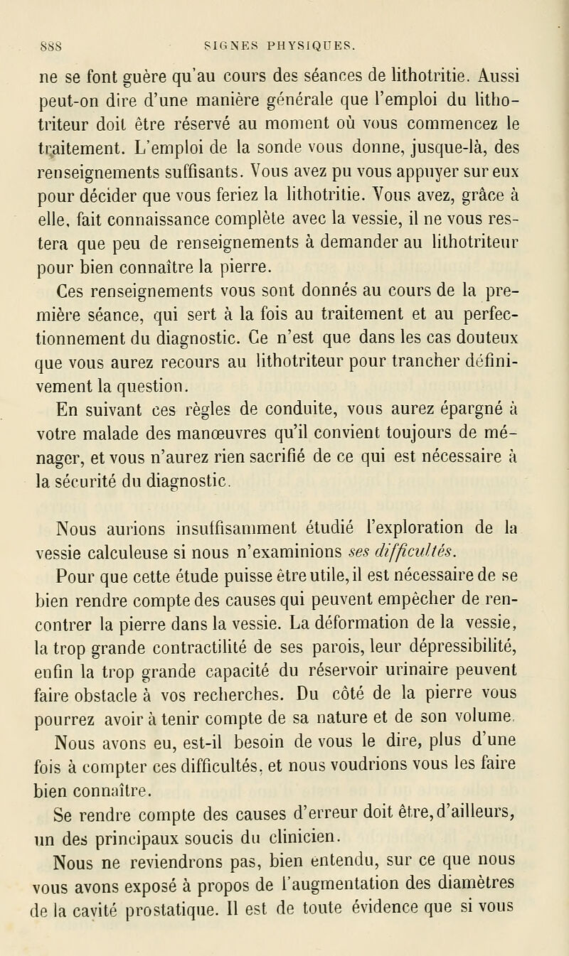 ne se font guère qu'au cours des séances de lithotritie. Aussi peut-on dire d'une manière générale que l'emploi du litho- triteur doit être réservé au moment où vous commencez le tr.aitement. L'emploi de la sonde vous donne, jusque-là, des renseignements suffisants. Vous avez pu vous appuyer sur eux pour décider que vous feriez la lithotritie. Yous avez, grâce à elle, fait connaissance complète avec la vessie, il ne vous res- tera que peu de renseignements à demander au lilhotriteur pour bien connaître la pierre. Ces renseignements vous sont donnés au cours de la pre- mière séance, qui sert à la fois au traitement et au perfec- tionnement du diagnostic. Ce n'est que dans les cas douteux que vous aurez recours au lithotriteur pour trancher défini- vement la question. En suivant ces règles de conduite, vous aurez épargné à votre malade des manœuvres qu'il convient toujours de mé- nager, et vous n'aurez rien sacrifié de ce qui est nécessaire à la sécurité du diagnostic. Nous aurions insuffisamment étudié l'exploration de la vessie calculeuse si nous n'examinions ses difficultés. Pour que cette étude puisse être utile, il est nécessaire de se bien rendre compte des causes qui peuvent empêcher de ren- contrer la pierre dans la vessie. La déformation de la vessie, la trop grande contractiUté de ses parois, leur dépressibilité, enfin la trop grande capacité du réservoir urinaire peuvent faire obstacle à vos recherches. Du côté de la pierre vous pourrez avoir à tenir compte de sa nature et de son volume, Nous avons eu, est-il besoin de vous le dire, plus d'une fois à compter ces difficultés, et nous voudrions vous les faire bien connaître. Se rendre compte des causes d'erreur doit être,d'ailleurs, un des principaux soucis du clinicien. Nous ne reviendrons pas, bien entendu, sur ce que nous vous avons exposé à propos de l'augmentation des diamètres de la cavité prostatique. 11 est de toute évidence que si vous