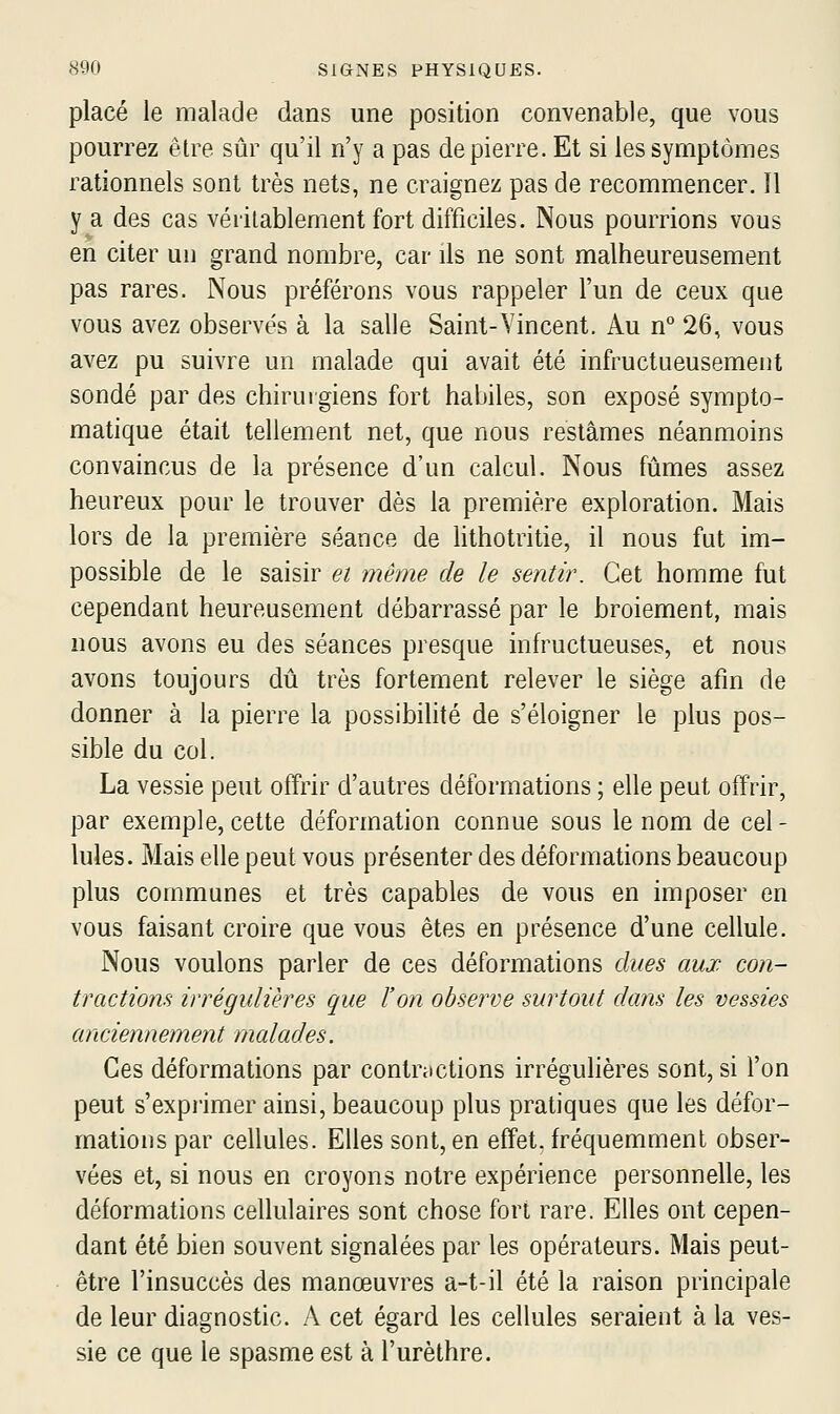 placé le malade dans une position convenable, que vous pourrez être sûr qu'il n'y a pas de pierre. Et si les symptômes rationnels sont très nets, ne craignez pas de recommencer. Il y a des cas véritablement fort difficiles. Nous pourrions vous en citer uu grand nombre, car ils ne sont malheureusement pas rares. Nous préférons vous rappeler l'un de ceux que vous avez observés à la salle Saint-Vincent. Au n° 26, vous avez pu suivre un malade qui avait été infructueusement sondé par des chirurgiens fort habiles, son exposé sympto- matique était tellement net, que nous restâmes néanmoins convaincus de la présence d'un calcul. Nous fûmes assez heureux pour le trouver dès la première exploration. Mais lors de la première séance de lithotritie, il nous fut im- possible de le saisir ei même de le sentir. Cet homme fut cependant heureusement débarrassé par le broiement, mais nous avons eu des séances presque inh^uctueuses, et nous avons toujours dû très fortement relever le siège afin de donner à la pierre la possibilité de s'éloigner le plus pos- sible du col. La vessie peut offrir d'autres déformations ; elle peut offrir, par exemple, cette déformation connue sous le nom de cel- lules. Mais elle peut vous présenter des déformations beaucoup plus communes et très capables de vous en imposer en vous faisant croire que vous êtes en présence d'une cellule. Nous voulons parler de ces déformations dues aux con- tractions irrégulières que l'on observe surtout dans les vessies anciennement malades. Ces déformations par contractions irréguhères sont, si l'on peut s'exprimer ainsi, beaucoup plus pratiques que les défor- mations par cellules. Elles sont, en effet, fréquemment obser- vées et, si nous en croyons notre expérience personnelle, les déformations cellulaires sont chose fort rare. Elles ont cepen- dant été bien souvent signalées par les opérateurs. Mais peut- être l'insuccès des manœuvres a-t-il été la raison principale de leur diagnostic. A cet é^ard les cellules seraient à la ves- sie ce que le spasme est à l'urèthre.