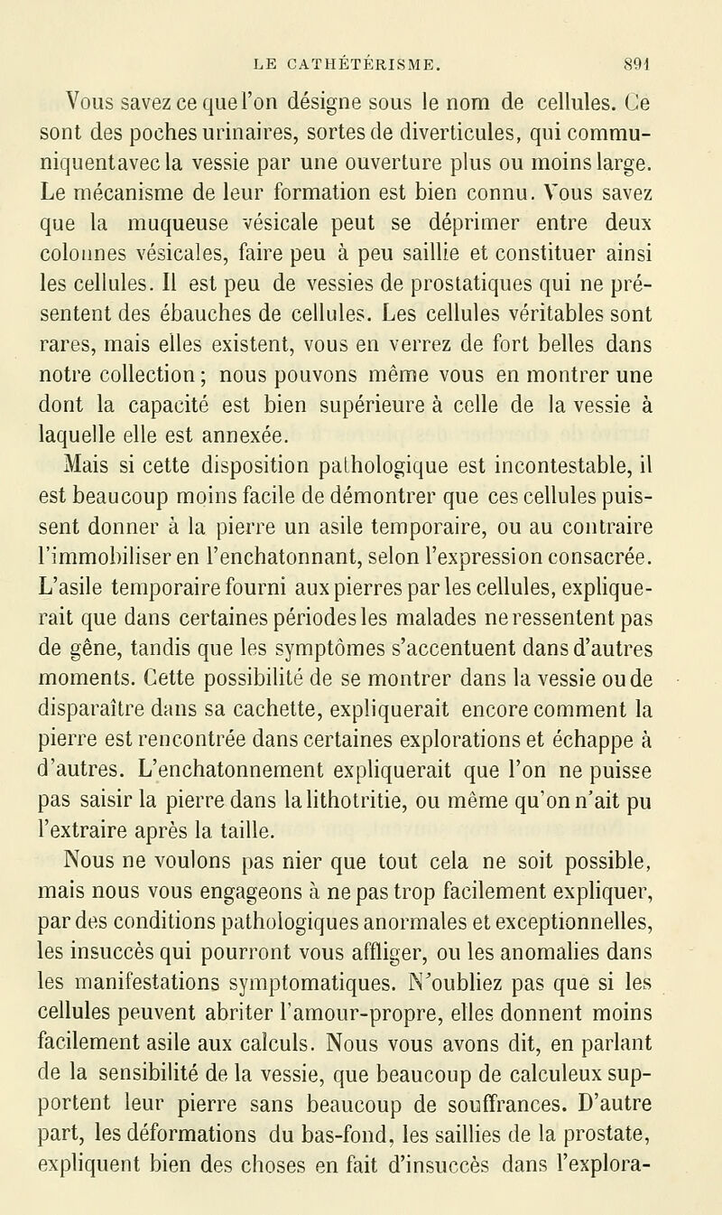 Vous savez ce que l'on désigne sous le nom de cellules. Ce sont des poches urinaires, sortes de diverticules, qui commu- niquentavecla vessie par une ouverture plus ou moins large. Le mécanisme de leur formation est bien connu. Vous savez que la muqueuse vésicale peut se déprimer entre deux colonnes vésicales, faire peu à peu saillie et constituer ainsi les cellules. Il est peu de vessies de prostatiques qui ne pré- sentent des ébauches de cellules. Les cellules véritables sont rares, mais elles existent, vous en verrez de fort belles dans notre collection ; nous pouvons même vous en montrer une dont la capacité est bien supérieure à celle de la vessie à laquelle elle est annexée. Mais si cette disposition pathologique est incontestable, il est beaucoup moins facile de démontrer que ces cellules puis- sent donner à la pierre un asile temporaire, ou au contraire l'immobiliser en l'enchatonnant, selon l'expression consacrée. L'asile temporaire fourni aux pierres par les cellules, explique- rait que dans certaines périodes les malades ne ressentent pas de gêne, tandis que les symptômes s'accentuent dans d'autres moments. Cette possibilité de se montrer dans la vessie ou de disparaître dans sa cachette, expliquerait encore comment la pierre est rencontrée dans certaines explorations et échappe à d'autres. L'enchatonnement expliquerait que l'on ne puisse pas saisir la pierre dans lahthotritie, ou même qu'on n'ait pu l'extraire après la taille. Nous ne voulons pas nier que tout cela ne soit possible, mais nous vous engageons à ne pas trop facilement expHquer, par des conditions pathologiques anormales et exceptionnelles, les insuccès qui pourront vous affliger, ou les anomahes dans les manifestations symptomatiques. N'oubliez pas que si les cellules peuvent abriter l'amour-propre, elles donnent moins facilement asile aux calculs. Nous vous avons dit, en parlant de la sensibilité de la vessie, que beaucoup de calculeux sup- portent leur pierre sans beaucoup de souffrances. D'autre part, les déformations du bas-fond, les saillies de la prostate, expliquent bien des choses en fait d'insuccès dans l'explora-