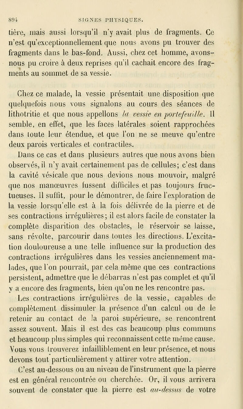 tière, mais aussi lorsqu'il n'y avait plus de fragments. Ce n'est qu'exceptionnellement que nous avons pu trouver des fragments dans le bas-fond. Aussi, chez cet homme, avons- nous pu croire à deux reprises qu'il cachait encore des frag- ments au sommet de sa vessie. Chez ce malade, la vessie présentait une disposition que quelquefois nous vous signalons au cours des séances de lithotritie et que nous appelions la vessie en portefeuille. Il semble, en effet, que les faces latérales soient rapprochées dans toute leur étendue, et que l'on ne se meuve qu'entre deux parois verticales et contractiles. Dans ce cas et dans plusieurs autres que nous avons bien observés, il n'y avait certainement pas de cellules; c'est dans la cavité vésicale que nous devions nous mouvoir, malgré que nos manœuvres fussent difficiles et pas toujours fruc- tueuses. Il suffit, pour le démontrer, de faire l'exploration de la vessie lorsqu'elle est à la fois délivrée de la pierre et de ses contractions irrégulières ; il est alors facile de constater la complète disparition des obstacles, le réservoir se laisse, sans révolte, parcourir dans toutes les directions. L'excita- tion douloureuse a une telle influence sur la production des contractions irréguHères dans les vessies anciennement ma- lades, que l'on pourrait, par cela même que ces contractions persistent, admettre que le débarras n'est pas complet et qu'il y a encore des fragments, bien qu'on ne les rencontre pas. Les contractions irrégulières de la vessie, capables do complètement dissimuler la présence d'un calcul ou de le retenir au contact de ]a paroi supérieure, se rencontrent assez souvent. Mais il est des cas beaucoup plus communs et beaucoup plus simples qui reconnaissent cette même cause. Vous vous trouverez infailHblement en leur présence, et nous devons tout particulièrement y attirer votre attention. C'est au-dessous ou au niveau de l'instrument que la pierre est en général rencontrée ou cherchée. Or, il vous arrivera souvent de constater que la pierre est au-dessus de votre