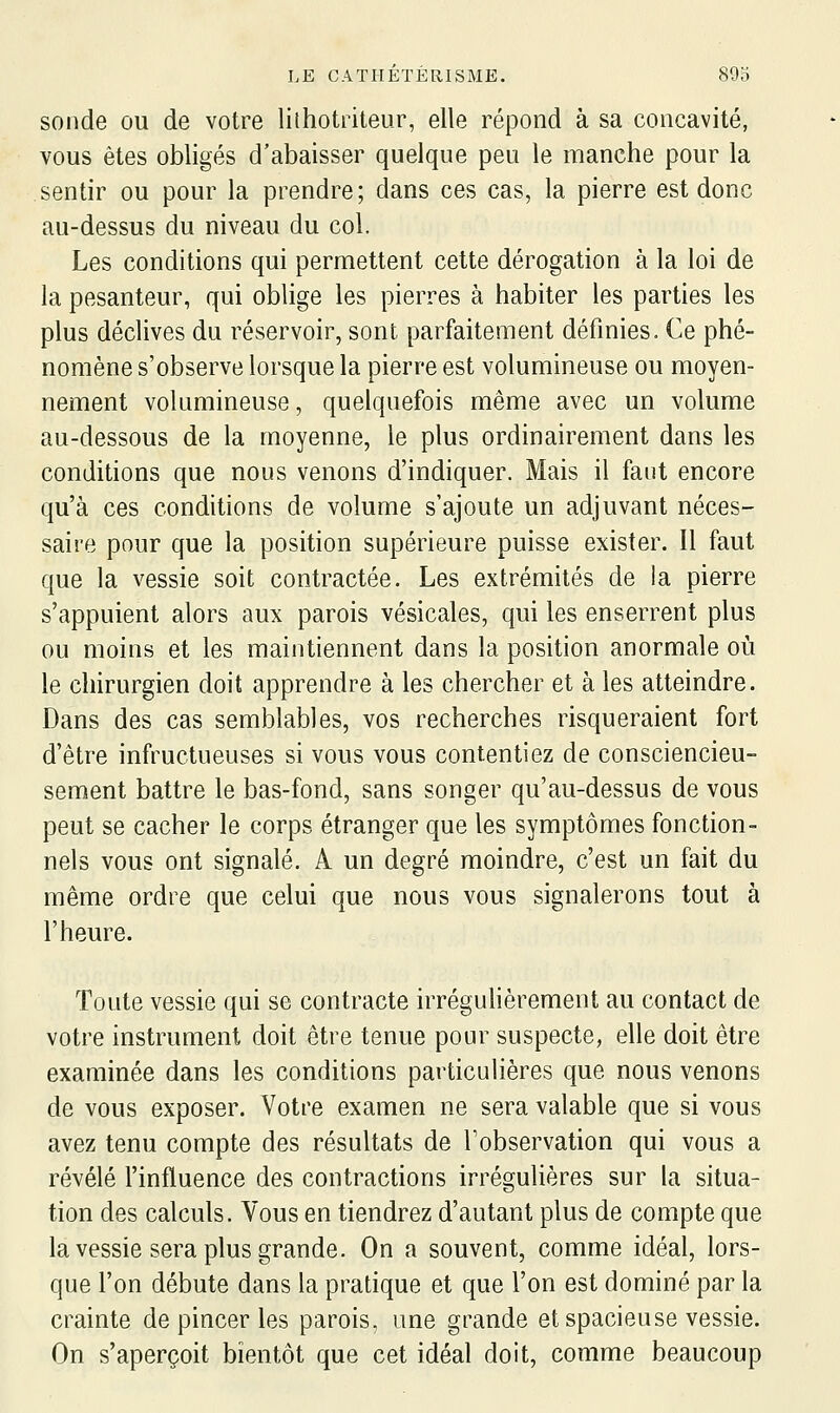 sonde ou de votre lilhotriteur, elle répond à sa concavité, vous êtes obligés d'abaisser quelque peu le manche pour la sentir ou pour la prendre; dans ces cas, la pierre est donc au-dessus du niveau du col. Les conditions qui permettent cette dérogation à la loi de la pesanteur, qui oblige les pierres à habiter les parties les plus déclives du réservoir, sont parfaitement définies. Ce phé- nomène s'observe lorsque la pierre est volumineuse ou moyen- nement volumineuse, quelquefois même avec un volume au-dessous de la moyenne, le plus ordinairement dans les conditions que nous venons d'indiquer. Mais il faut encore qu'à ces conditions de volume s'ajoute un adjuvant néces- saire pour que la position supérieure puisse exister. Il faut que la vessie soit contractée. Les extrémités de la pierre s'appuient alors aux parois vésicales, qui les enserrent plus ou moins et les maintiennent dans la position anormale où le chirurgien doit apprendre à les chercher et à les atteindre. Dans des cas semblables, vos recherches risqueraient fort d'être infructueuses si vous vous contentiez de consciencieu- sement battre le bas-fond, sans songer qu'au-dessus de vous peut se cacher le corps étranger que les symptômes fonction- nels vous ont signalé. A un degré moindre, c'est un fait du même ordre que celui que nous vous signalerons tout à l'heure. Toute vessie qui se contracte irrégulièrement au contact de votre instrument doit être tenue pour suspecte, elle doit être examinée dans les conditions particulières que nous venons de vous exposer. Votre examen ne sera valable que si vous avez tenu compte des résultats de l'observation qui vous a révélé l'influence des contractions irrégulières sur la situa- tion des calculs. Vous en tiendrez d'autant plus de compte que la vessie sera plus grande. On a souvent, comme idéal, lors- que l'on débute dans la pratique et que l'on est dominé par la crainte de pincer les parois, une grande et spacieuse vessie. On s'aperçoit bientôt que cet idéal doit, comme beaucoup