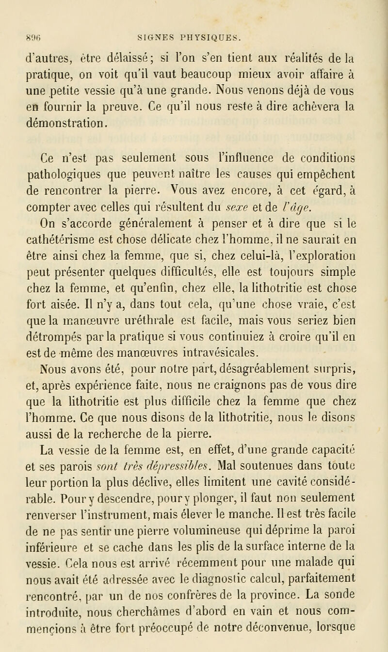 d'autres, être délaissé; si l'on s'en tient aux réalités delà pratique, on voit qu'il vaut beaucoup mieux avoir affaire à une petite vessie qu'à une grande. Nous venons déjà de vous en fournir la preuve. Ce qu'il nous reste à dire achèvera la démonstration. Ce n'est pas seulement sous l'influence de conditions pathologiques que peuvent naître les causes qui empêchent de rencontrer la pierre. Vous avez encore, à cet égard, à compter avec celles qui résultent du sexe et de Tdge. On s'accorde généralement à penser et à dire que si le cathétérisme est chose délicate chez l'homme, il ne saurait en être ainsi chez la femme, que si, chez celui-là, l'exploration peut présenter quelques difficultés, elle est toujours simple chez la femme, et qu'enfin, chez elle, la lithotritie est chose fort aisée. Il n'y a, dans tout cela, qu'une chose vraie, c'est que la manœuvre uréthrale est facile, mais vous seriez bien détrompés parla pratique si vous continuiez à croire qu'il en est de même des manœuvres intravésicales. Nous avons été, pour notre part, désagréablement surpris, et, après expérience faite, nous ne craignons pas de vous dire que la lithotritie est plus difficile chez la femme que chez l'homme. Ce que nous disons delà Hthotritie, nous le disons aussi de la recherche de la pierre. La vessie de la femme est, en effet, d'une grande capacité et ses parois sont très dépressibles. Mal soutenues dans toute leur portion la plus déclive, elles limitent une cavité considé- rable. Pour y descendre, pour y plonger, il faut non seulement renverser l'instrument, mais élever le manche. Il est très facile de ne pas sentir une pierre volumineuse qui déprime la paroi inférieure et se cache dans les plis de la surface interne de la vessie. Cela nous est arrivé récemment pour une malade qui nous avait été adressée avec le diagnostic calcul, parfaitement rencontré, par un de nos confrères de la province. La sonde introduite, nous cherchâmes d'abord en vain et nous com- mencions à être fort préoccupé de notre déconvenue, lorsque