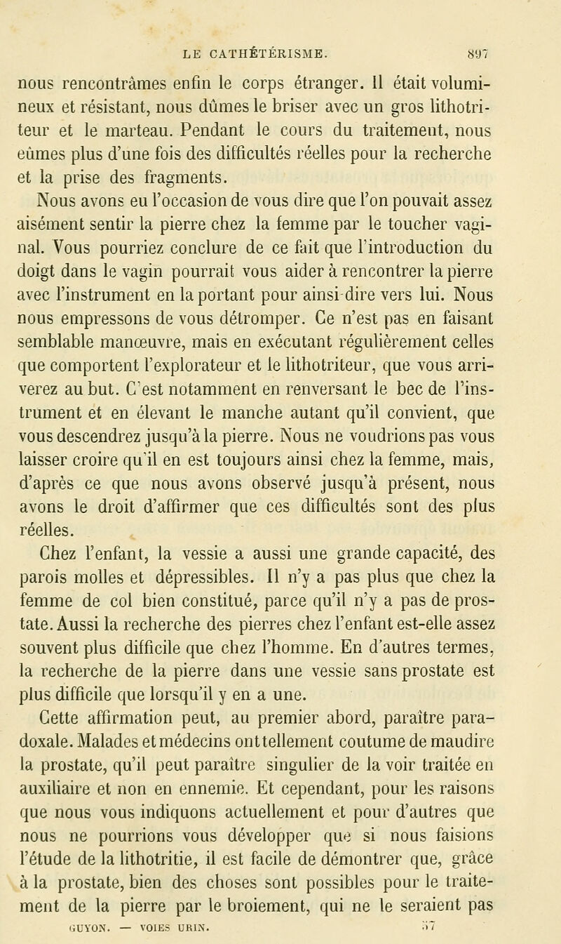 nous rencontrâmes enfin le corps étranger. 11 était volumi- neux et résistant, nous dûmes le briser avec un gros lithotri- teur et le marteau. Pendant le cours du traitement, nous eûmes plus d'une fois des difficultés réelles pour la recherche et la prise des fragments. Nous avons eu l'occasion de vous dire que l'on pouvait assez aisément sentir la pierre chez la femme par le toucher vagi- nal. Vous pourriez conclure de ce fait que l'introduction du doigt dans le vagin pourrait vous aider à rencontrer la pierre avec l'instrument en la portant pour ainsi dire vers lui. Nous nous empressons de vous détromper. Ce n'est pas en faisant semblable manœuvre, mais en exécutant réguhèrement celles que comportent l'explorateur et le lithotriteur, que vous arri- verez au but. C'est notamment en renversant le bec de l'ins- trument et en élevant le manche autant qu'il convient, que vous descendrez jusqu'à la pierre. Nous ne voudrions pas vous laisser croire qu'il en est toujours ainsi chez la femme, mais, d'après ce que nous avons observé jusqu'à présent, nous avons le droit d'affirmer que ces difficultés sont des plus réelles. Chez l'enfant, la vessie a aussi une grande capacité, des parois molles et dépressibles. Il n'y a pas plus que chez la femme de col bien constitué, parce qu'il n'y a pas de pros- tate. Aussi la recherche des pierres chez l'enfant est-elle assez souvent plus difficile que chez l'homme. En d'autres termes, la recherche de la pierre dans une vessie sans prostate est plus difficile que lorsqu'il y en a une. Cette affirmation peut, au premier abord, paraître para- doxale. Malades et médecins onttellement coutume de maudire la prostate, qu'il peut paraître singulier de la voir traitée en auxiUaire et non en ennemie. Et cependant, pour les raisons que nous vous indiquons actuellement et pour d'autres que nous ne pourrions vous développer que si nous faisions l'étude de la lithotritie, il est facile de démontrer que, grâce à la prostate, bien des choses sont possibles pour le traite- ment de la pierre par le broiement, qui ne le seraient pas liUYON. — VOIES URIiN. '■>'