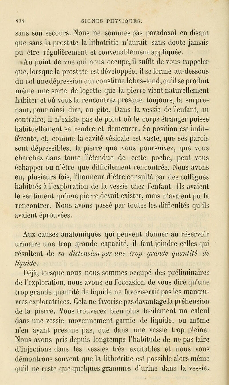 sans son secours. Nous ne sommes pas paradoxal en disant que sans la prostate la lithotritie n'aurait sans doute jamais pu être régulièrement et convenablement appliquée. *Au point de vue qui nous occupe, il suffit de vous rappeler que, lorsque la prostate est développée, il se forme au-dessous du col une dépression qui constitue lebas-fond, qu'il se produit même une sorte de logette que la pierre vient naturellement habiter et où vous la rencontrez presque toujours, la surpre- nant, pour ainsi dire, au gîte. Dans la vessie de l'enfant, au contraire, il n'existe pas de point où le corps étranger puisse habituellement se rendre et demeurer. Sa position est indif- férente, et, comme la cavité vésicale est vaste, que ses parois sont dépressibles, la pierre que vous poursuivez, que vous cherchez dans toute l'étendue de cette poche, peut vous échapper ou n'être que difficilement rencontrée. Nous avons eu, plusieurs fois, l'honneur d'être consulté par des collègues habitués à l'exploration de la vessie chez l'enfant. Ils avaient le sentiment qu'une pierre devait exister, mais n'avaient pu la rencontrer. Nous avons passé par toutes les difficultés qu'ils avaient éprouvées. Aux causes anatomiques qui peuvent donner au réservoir urinaire une trop grande capacité, il faut joindre celles qui résultent de m distension par une trop grande quantité de liquide. Déjà, lorsque nous nous sommes occupé des préhminaires de Fexploration, nous avons eu l'occasion de vous dire qu'une trop grande quantité de liquide ne favoriserait pas les manœu- vres exploratrices. Gela ne favorise pas davantage la préhension de la pierre. Vous trouverez bien plus facilement un calcul dans une vessie moyennement garnie de liquide, ou même n'en ayant presque pas, que dans une vessie trop pleine. Nous avons pris depuis longtemps l'habitude de ne pas faire d'injections dans les vessies très excitables et nous vous démontrons souvent que la Hthotritie est possible alors même qu'il ne reste que quelques grammes d'urine dans la vessie.