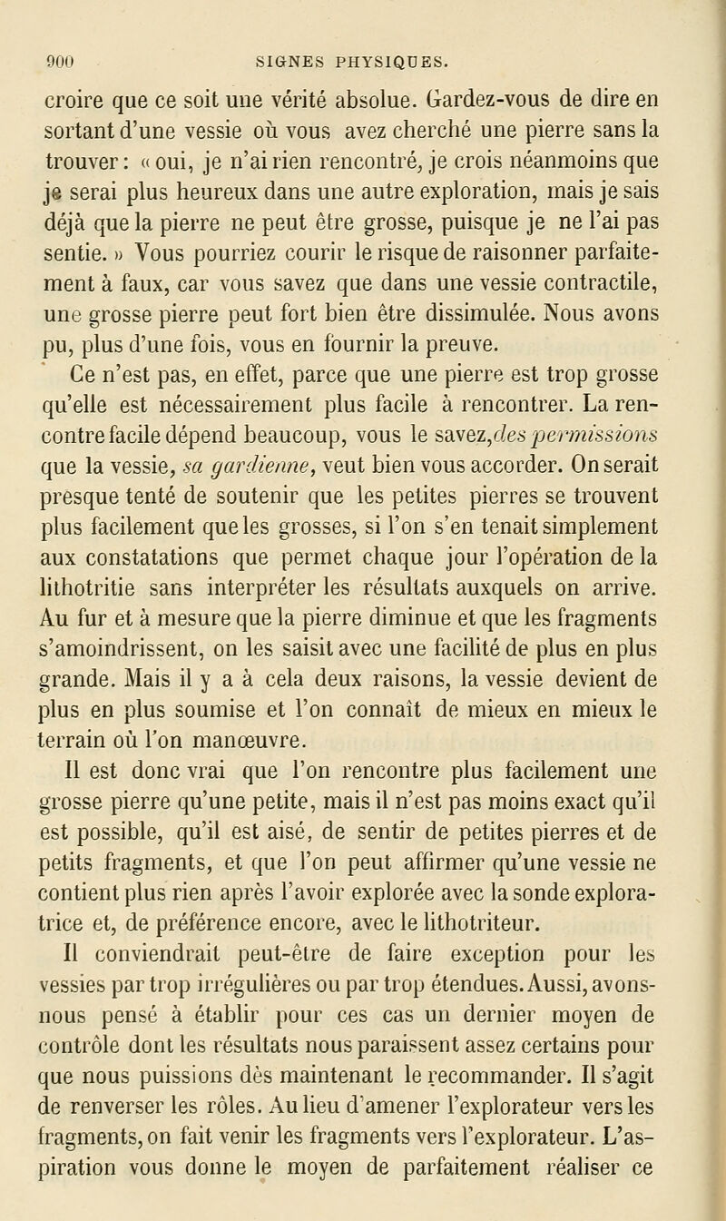 croire que ce soit une vérité absolue. Gardez-vous de dire en sortant d'une vessie oii vous avez cherché une pierre sans la trouver : « oui, je n'ai rien rencontré, je crois néanmoins que je serai plus heureux dans une autre exploration, mais je sais déjà que la pierre ne peut être grosse, puisque je ne l'ai pas sentie. » Vous pourriez courir le risque de raisonner parfaite- ment à faux, car vous savez que dans une vessie contractile, une grosse pierre peut fort bien être dissimulée. Nous avons pu, plus d'une fois, vous en fournir la preuve. Ce n'est pas, en effet, parce que une pierre est trop grosse qu'elle est nécessairement plus facile à rencontrer. La ren- contre facile dépend beaucoup, vous le s3iY&z/Ies permissions que la vessie, sa gardienne, veut bien vous accorder. On serait presque tenté de soutenir que les petites pierres se trouvent plus facilement que les grosses, si l'on s'en tenait simplement aux constatations que permet chaque jour l'opération de la lithotritie sans interpréter les résultats auxquels on arrive. Au fur et à mesure que la pierre diminue et que les fragments s'amoindrissent, on les saisit avec une facilité de plus en plus grande. Mais il y a à cela deux raisons, la vessie devient de plus en plus soumise et l'on connaît de mieux en mieux le terrain où Ton manœuvre. Il est donc vrai que l'on rencontre plus facilement une grosse pierre qu'une petite, mais il n'est pas moins exact qu'il est possible, qu'il est aisé, de sentir de petites pierres et de petits fragments, et que l'on peut affirmer qu'une vessie ne contient plus rien après l'avoir explorée avec la sonde explora- trice et, de préférence encore, avec le lithotriteur. Il conviendrait peut-être de faire exception pour les vessies par trop irrégulières ou par trop étendues. Aussi, avons- nous pensé à établir pour ces cas un dernier moyen de contrôle dont les résultats nous paraissent assez certains pour que nous puissions dès maintenant le recommander. Il s'agit de renverser les rôles. Au lieu d'amener l'explorateur vers les fragments, on fait venir les fragments vers l'explorateur. L'as- piration vous donne le moyen de parfaitement réaliser ce