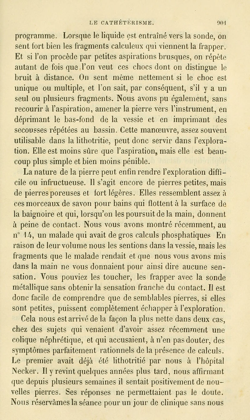 programme. Lorsque le liquide est entraîné vers la sonde, on sent fort bien les fragments calculeux qui viennent la frapper. Et si l'on procède par petites aspirations brusques, on répète autant de fois que l'on veut ces chocs dont on distingue le bruit à distance. On sent même nettement si le choc est unique ou multiple, et l'on sait, par conséquent, s'il y a un seul ou plusieurs fragments. Nous avons pu également, sans recourir à l'aspiration, amener la pierre vers l'instrument, en déprimant le bas-fond de la vessie et en imprimant des secousses répétées au bassin. Cette manœuvre, assez souvent utihsable dans la hthotritie, peut donc servir dans l'explora- tion. Elle est moins sûre que l'aspiration,^ mais elle est beau- coup plus simple et bien moins pénible. La nature de la pierre peut enfin rendre l'exploration diffi- cile ou infructueuse. 11 s'agit encore de pierres petites, mais de pierres poreuses et fort légères. Elles ressemblent assez à ces morceaux de savon pour bains qui flottent à la surface de la baignoire et qui, lorsqu'on les poursuit de la main, donnent à peine de contact. Nous vous avons montré récemment, au n 14, un malade qui avait de gros calculs phosphatiques En raison de leur volume nous les sentions dans la vessie, mais les fragments que le malade rendait et que nous vous avons mis dans la main ne vous donnaient pour ainsi dire aucune sen- sation. Vous pouviez les toucher, les frapper avec la sonde métallique sans obtenir la sensation franche du contact. Il est donc facile de comprendre que de semblables pierres, si elles sont petites, puissent complètement échapper à l'exploration. Cela nous est arrivé de la façon la plus nette dans deux cas, chez des sujets qui venaient d'avoir assez récemment une colique néphrétique, et qui accusaient, à n'en pas douter, des symptômes parfaitement rationnels delà présence de calculs. Le premier avait déjà été lithotritié par nous à l'hôpital Necker. Il y revint quelques années plus tard, nous affirmant que depuis plusieurs semaines il sentait positivement de nou- velles pierres. Ses réponses ne permettaient pas le doute. Nous réservâmes la séance pour un jour de clinique sans nous