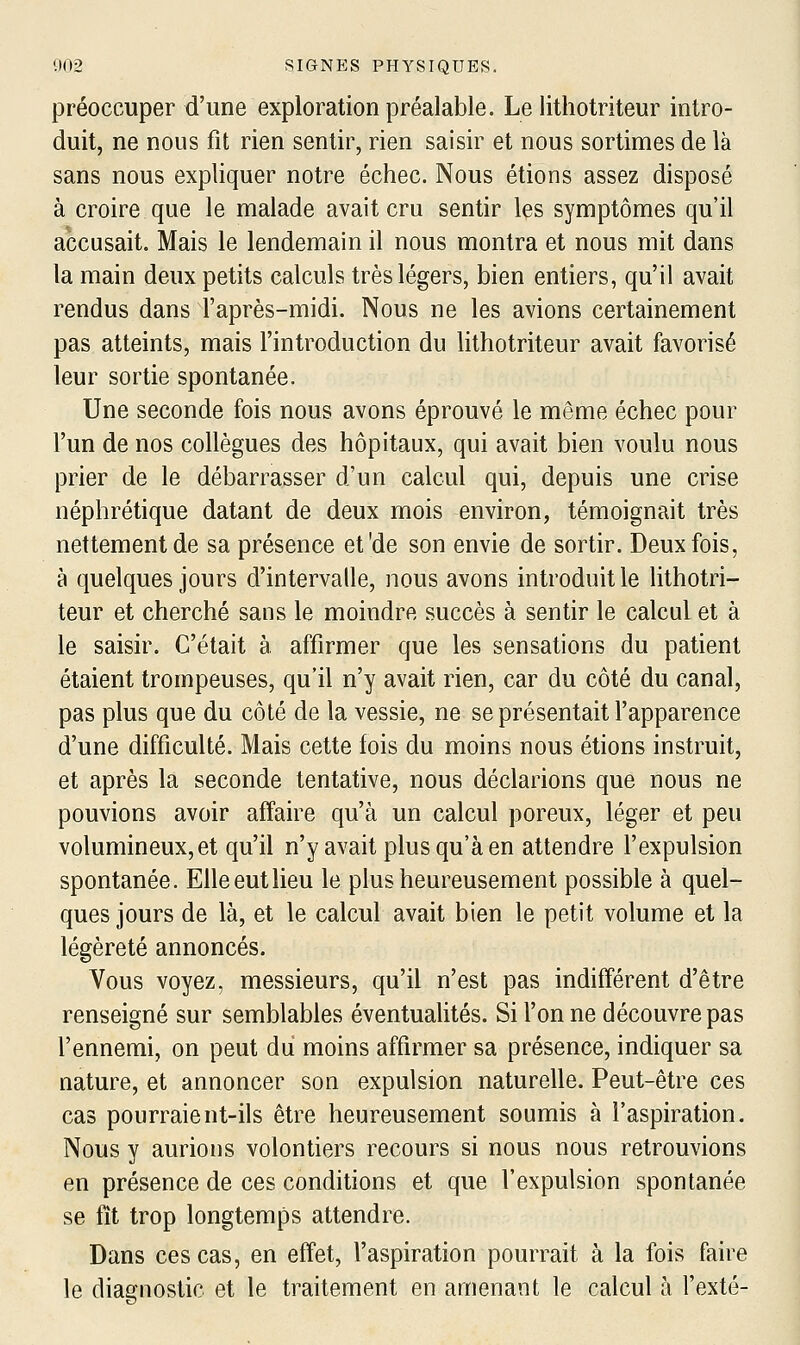 préoccuper d'une exploration préalable. Le lithotriteur intro- duit, ne nous fit rien sentir, rien saisir et nous sortimes de là sans nous expliquer notre échec. Nous étions assez disposé à croire que le malade avait cru sentir les symptômes qu'il accusait. Mais le lendemain il nous montra et nous mit dans la main deux petits calculs très légers, bien entiers, qu'il avait rendus dans l'après-midi. Nous ne les avions certainement pas atteints, mais l'introduction du lithotriteur avait favorisé leur sortie spontanée. Une seconde fois nous avons éprouvé le même échec pour l'un de nos collègues des hôpitaux, qui avait bien voulu nous prier de le débarrasser d'un calcul qui, depuis une crise néphrétique datant de deux mois environ, témoignait très nettement de sa présence et'de son envie de sortir. Deux fois, à quelques jours d'intervalle, nous avons introduit le lithotri- teur et cherché sans le moindre succès à sentir le calcul et à le saisir. C'était à. affirmer que les sensations du patient étaient trompeuses, qu'il n'y avait rien, car du côté du canal, pas plus que du côté de la vessie, ne se présentait l'apparence d'une difficulté. Mais cette fois du moins nous étions instruit, et après la seconde tentative, nous déclarions que nous ne pouvions avoir affaire qu'à un calcul poreux, léger et peu volumineux, et qu'il n'y avait plus qu'à en attendre l'expulsion spontanée. Elle eut lieu le plus heureusement possible à quel- ques jours de là, et le calcul avait bien le petit volume et la légèreté annoncés. Vous voyez, messieurs, qu'il n'est pas indifférent d'être renseigné sur semblables éventualités. Si l'on ne découvre pas l'ennemi, on peut dii moins affirmer sa présence, indiquer sa nature, et annoncer son expulsion naturelle. Peut-être ces cas pourraient-ils être heureusement soumis à l'aspiration. Nous y aurions volontiers recours si nous nous retrouvions en présence de ces conditions et que l'expulsion spontanée se fît trop longtemps attendre. Dans ces cas, en effet, l'aspiration pourrait à la fois faire le diagnostic et le traitement en amenant le calcul à l'exté-