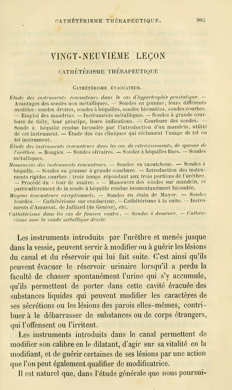 VINGT-NEUVIÈME LEÇON CATHÉTÉRISME THÉRAPEUTIQUE CATHÉTÉRISME ÉVACUATEUR. Étude des iiutruments évacuateurs dans le cas d'hypertrophie prostatique. — Avantages des sondes non métalliques. — Sondes en gomme ; leurs différents modèles : sondes droites, sondes ci béquilles, sondes bicoudées, sondes courbes. — Emploi des mandrins. — Instruments métalliques. — Sondes à grande cour- bure de Gély, leur principe, leurs indications. — Courbure des sondes. -- Sonde à béquille rendue bicoudée par l'introduction d'un mandrin, utilité de cet instrument. — Étude des cas cliniques qui réclament l'usage de tel ou tel instrument. Étude des instruments évacuateurs dans les cas de rétrécissements, de spasme de Vnrèthre. — Bougies. — Sondes olivaires. — Sondes à béquilles fines. — Sondes métalliques. Manœuvres des instruments évacuateurs. — Sondes en caoutchouc. — Sondes à béquille. — Sondes en gomme à grande courbure. — Introduction des instru- ments rigides courbes : trois temps i^épondant aux trois portions de l'urèthre. — Procédé du « tour de maître. » — Manœuvre des sondes sur mandrin, et particulièrement de la sonde à béquille rendue momentanément bicoudée. Moyens évacuateurs exceptionnels. — Sondes en étain de Mayor. — Sondes lourdes. — Caihétérisme sur conducteur, — Cathétérisme à la suite. — Instru- ments d'Amussat, de Julliard (de Genève), etc. Cathétérisme dans les cas de fausses routes. — Sondes à demeure. — Cathécé- risnie avec la sonde métallirjue droite. Les instruments introduits par l'urèthre et menés jusque dans la vessie, peuvent servir à modifier ou à guérir les lésions du canal et du réservoir qui lui fait suite. C'est ainsi qu'ils peuvent évacuer le réservoir urinaire lorsqu'il a perdu la faculté de chasser spontanément l'urine qui s'y accumule, qu'ils permettent de porter dans cette cavité évacuée des substances liquides qui peuvent modifier les caractères de ses sécrétions ou les lésions des parois elles-mêmes, contri- buer à le débarrasser de substances ou de corps étrangers, qui l'offensent ou l'irritent. Les instruments introduits dans le canal permettent de modifier son calibre en le dilatant, d'agir sur sa vitalité en la modifiant^ et de guérir certaines de ses lésions par une action que l'on peut également qualifier de modificatrice. Il est naturel que, dans l'étude générale que nous poursui-