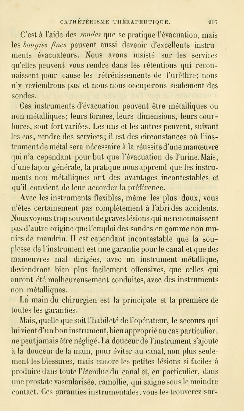 C'est à l'aide des sondes que se pratique l'évacuation, mais les bougies fines peuvent aussi devenir d'excellents instru- ments évacuateurs. Nous avons insisté sur les services qu'elles peuvent vous rendre dans les rétentions qui recon- naissent pour cause les rétrécissements de l'urôthre; nous n'y reviendrons pas et nous nous occuperons seulement des sondes. Ces instruments d'évacuation peuvent être métalliques ou non métalliques; leurs formes, leurs dimensions, leurs cour- bures, sont fort variées. Les uns et les autres peuvent, suivant les cas, rendre des services; il est des circonstances où l'ins- trument de métal sera nécessaire à la réussite d'une manoeuvre qui n'a cependant pour but que l'évacuation de l'urine.Mais, d'une façon générale, la pratique nous apprend que les instru- ments non métalliques ont des avantages incontestables et qu'il convient de leur accorder la préférence. Avec les instruments flexibles, même les plus doux, vous n'êtes certainement pas complètement à l'abri des accidents. Nous voyons trop souvent de graves lésions qui ne reconnaissent pas d'autre origine que l'emploi des sondes en gomme non mu- nies de mandrin. Il est cependant incontestable que la sou- plesse de l'instrument est une garantie pour le canal et que des manœuvres mal dirigées, avec un instrument métallique, deviendront bien plus facilement offensives, que celles qui auront été malheureusement conduites, avec des instruments non métalliques. Là main du chirurgien est la principale et la première de toutes les garanties. Mais, quelle que soit l'habileté de l'opérateur, le secours qui lui vient d'un bon instrument, bien approprié au cas particuher, ne peut jamais être négligé. La douceur de l'instrument s'ajoute à la douceur de la main, pour éviter au canal, non plus seule- ment les blessures, mais encore les petites lésions si faciles à produire dans toute l'étendue du canal et, en particuher, dans une prostate vascularisée, ramollie, qui saigne sous le moindre contact. Ces garanties instrumentales, vous les trouverez sur-