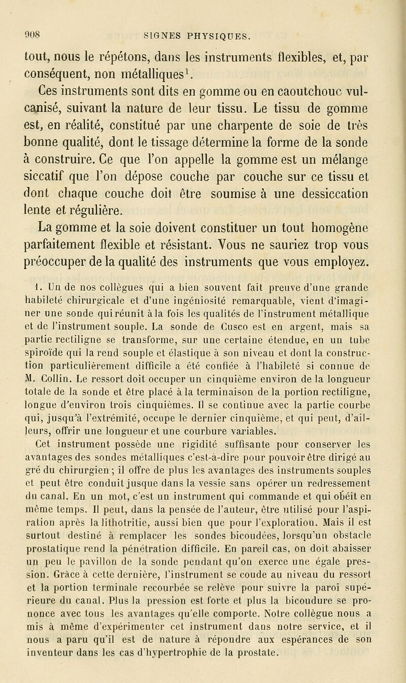 tout, nous le répétons, dans les instruments flexibles, et, par conséquent, non métalliques ^ Ces instruments sont dits en gomme ou en caoutchouc vul- canisé, suivant la nature de leur tissu. Le tissu de gomme est, en réalité, constitué par une charpente de soie de très bonne qualité, dont le tissage détermine la forme de la sonde à construire. Ce que l'on appelle la gomme est un mélange siccatif que l'on dépose couche par couche sur ce tissu et dont chaque couche doit être soumise à une dessiccation lente et régulière. La gomme et la soie doivent constituer un tout homogène parfaitement flexible et résistant. Vous ne sauriez trop vous préoccuper de la qualité des instruments que vous employez. 1. Un de nos collègues qui a bien souvent fait preuve d'une grande habileté chirurgicale et d'une ingéniosité remarquable, vient d'imagi- ner une sonde qui réunit à la fois les qualités de l'instrument métallique et de l'instrument souple. La sonde de Cusco est en argent, mais sa partie rectiligne se transforme, sur une certaine étendue, en un tube spiroïde qui la rend souple et élastique à son niveau et dont la construc- tion particulièrement difficile a été confiée à l'habileté si connue de M. CoUin. Le ressort doit occuper un cinquième environ de la longueur totale de la sonde et être placé à la terminaison de la portion rectiligne, longue d'environ trois cinquièmes. Il se continue avec la partie courbe qui, jusqu'à l'extrémité, occupe le dernier cinquième, et qui peut, d'ail- leurs, offrir une longueur et une courbure variables. Cet instrument possède une rigidité suffisante pour conserver les avantages des sondes métalliques c'est-à-dire pour pouvoir être dirigé au gré du chirurgien ; il offre de plus les avantages des instruments souples et peut être conduit jusque dans la vessie sans opérer un redressement du canal. En un mot, c'est un instrument qui commande et qui otéit en même temps. Il peut, dans la pensée de l'auteur, être utilisé pour l'aspi- ration après la lithotritie, aussi bien que pour l'exploration. Mais il est surtout destiné à remplacer les sondes bicoudées, lorsqu'un obstacle prostatique rend la pénétration difficile. En pareil cas, on doit abaisser un peu le pavillon de la sonde pendant qu'on exerce une égale pres- sion. Grâce à cette dernière, l'instrument se coude au niveau du ressort et la portion terminale recourbée se relève pour suivre la paroi supé- rieure du canal. Plus la pression est forte et plus la bicoudure se pro- nonce avec tous les avantages qu'elle comporte. Notre collègue nous a mis à même d'expérimenter cet instrument dans notre service, et il nous a paru qu'il est de nature à répondre aux espérances de son inventeur dans les cas d'hypertrophie de la prostate.