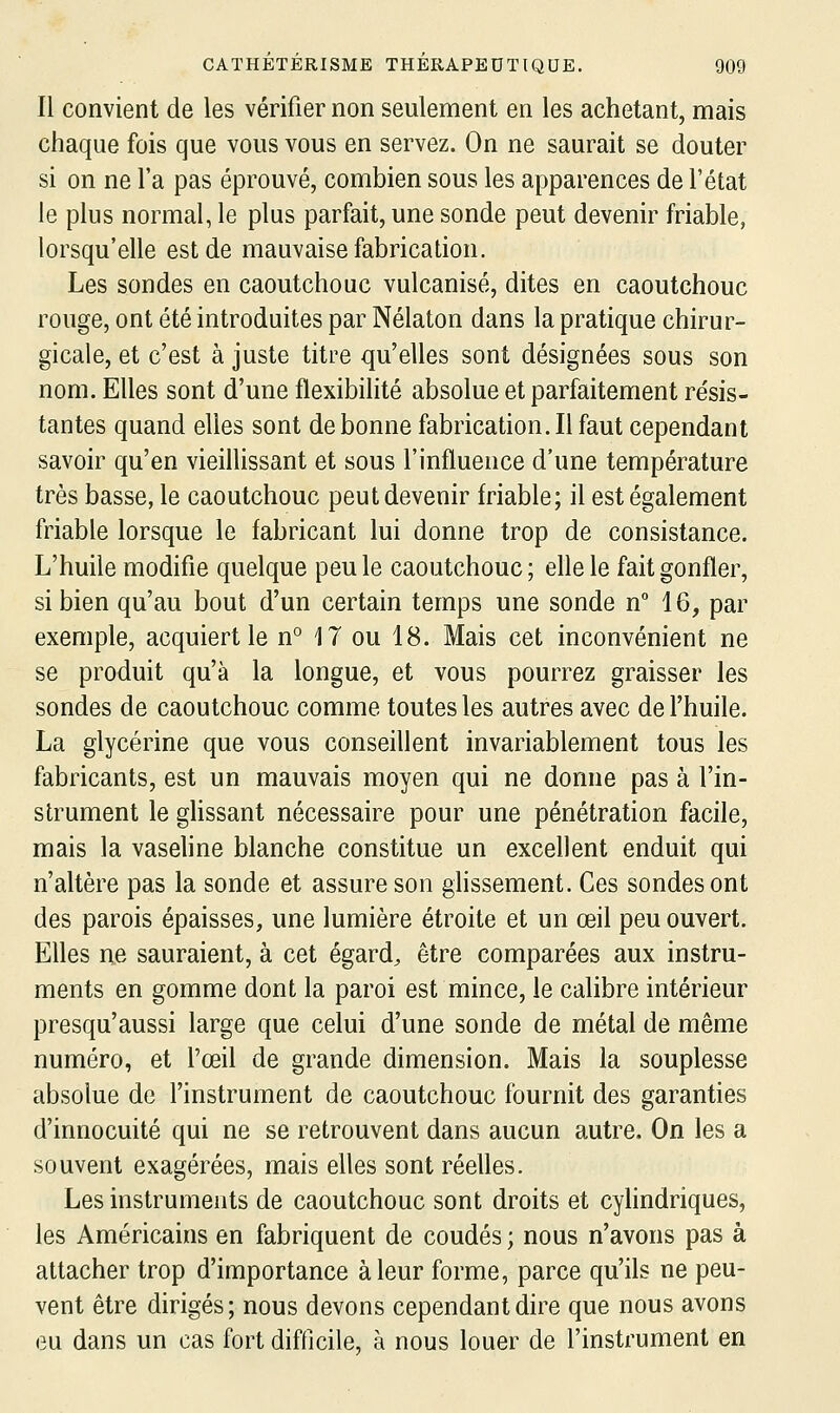 Il convient de les vérifier non seulement en les achetant, mais chaque fois que vous vous en servez. On ne saurait se douter si on ne l'a pas éprouvé, combien sous les apparences de l'état le plus normal, le plus parfait, une sonde peut devenir friable, lorsqu'elle est de mauvaise fabrication. Les sondes en caoutchouc vulcanisé, dites en caoutchouc rouge, ont été introduites par Nélaton dans la pratique chirur- gicale, et c'est à juste titre qu'elles sont désignées sous son nom. Elles sont d'une flexibilité absolue et parfaitement résis- tantes quand elles sont de bonne fabrication.il faut cependant savoir qu'en vieillissant et sous l'influence d'une température très basse, le caoutchouc peut devenir friable; il est également friable lorsque le fabricant lui donne trop de consistance. L'huile modifie quelque peu le caoutchouc; eflele fait gonfler, si bien qu'au bout d'un certain temps une sonde n 16, par exemple, acquiert le n° 17 ou 18. Mais cet inconvénient ne se produit qu'à la longue, et vous pourrez graisser les sondes de caoutchouc comme toutes les autres avec de l'huile. La glycérine que vous conseillent invariablement tous les fabricants, est un mauvais moyen qui ne donne pas à l'in- strument le gUssant nécessaire pour une pénétration facile, mais la vaseline blanche constitue un excellent enduit qui n'altère pas la sonde et assure son ghssement. Ces sondes ont des parois épaisses, une lumière étroite et un œil peu ouvert. Elles ne sauraient, à cet égards être comparées aux instru- ments en gomme dont la paroi est mince, le calibre intérieur presqu'aussi large que celui d'une sonde de métal de même numéro, et l'œil de grande dimension. Mais la souplesse absolue de l'instrument de caoutchouc fournit des garanties d'innocuité qui ne se retrouvent dans aucun autre. On les a souvent exagérées, mais elles sont réelles. Les instruments de caoutchouc sont droits et cylindriques, les Américains en fabriquent de coudés ; nous n'avons pas à attacher trop d'importance à leur forme, parce qu'ils ne peu- vent être dirigés; nous devons cependant dire que nous avons eu dans un cas fort difficile, à nous louer de l'instrument en