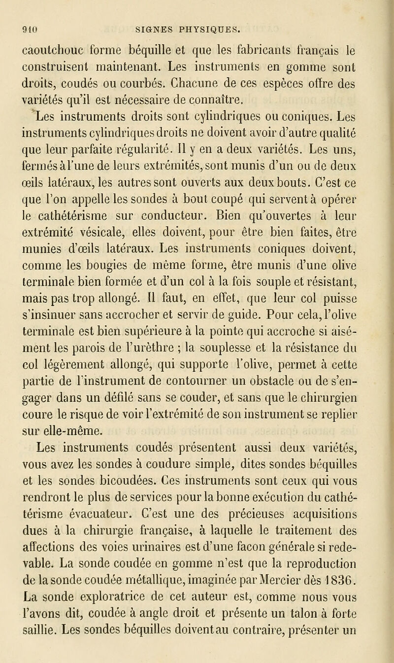 caoutchouc forme béquille et que les fabricants français le construisent maintenant. Les instruments en gomme sont droits, coudés ou courbés. Chacune de ces espèces offre des variétés qu'il est nécessaire de connaître. *Les instruments droits sont cylindriques ou coniques. Les instruments cylindriques droits ne doivent avoir d'autre qualité que leur parfaite régularité. Il y en a deux variétés. Les uns, fermés àl'une de leurs extrémités, sont munis d'un ou de deux œils latéraux, les autres sont ouverts aux deux bouts. C'est ce que l'on appelle les sondes à bout coupé qui servent à opérer le cathétérisme sur conducteur. Bien qu'ouvertes à leur extrémité vésicale, elles doivent, pour être bien faites, être munies d'œils latéraux. Les instruments coniques doivent, comme les bougies de même forme, être munis d'une olive terminale bien formée et d'un col à la fois souple et résistant, mais pas trop allongé. Il faut, en effet, que leur col puisse s'insinuer sans accrocher et servir de guide. Pour cela, l'olive terminale est bien supérieure à la pointe qui accroche si aisé- ment les parois de l'urèthre ; la souplesse et la résistance du col légèrement allongé, qui supporte l'olive, permet à cette partie de l'instrument de contourner un obstacle ou de s'en- gager dans un défilé sans se couder, et sans que le chirurgien coure le risque de voir l'extrémité de son instrument se replier sur elle-même. Les instruments coudés présentent aussi deux variétés, vous avez les sondes à coudure simple, dites sondes béquilles et les sondes bicoudées. Ces instruments sont ceux qui vous rendront le plus de services pour la bonne exécution du cathé- térisme évacuateur. C'est une des précieuses acquisitions dues à la chirurgie française, à laquelle le traitement des affections des voies urinaires est d'une façon générale si rede- vable. La sonde coudée en gomme n'est que la reproduction de la sonde coudée métalHque, imaginée par Mercier dès 1836. La sonde exploratrice de cet auteur est, comme nous vous l'avons dit, coudée à angle droit et présente un talon à forte saillie. Les sondes béquilles doivent au contraire, présenter un