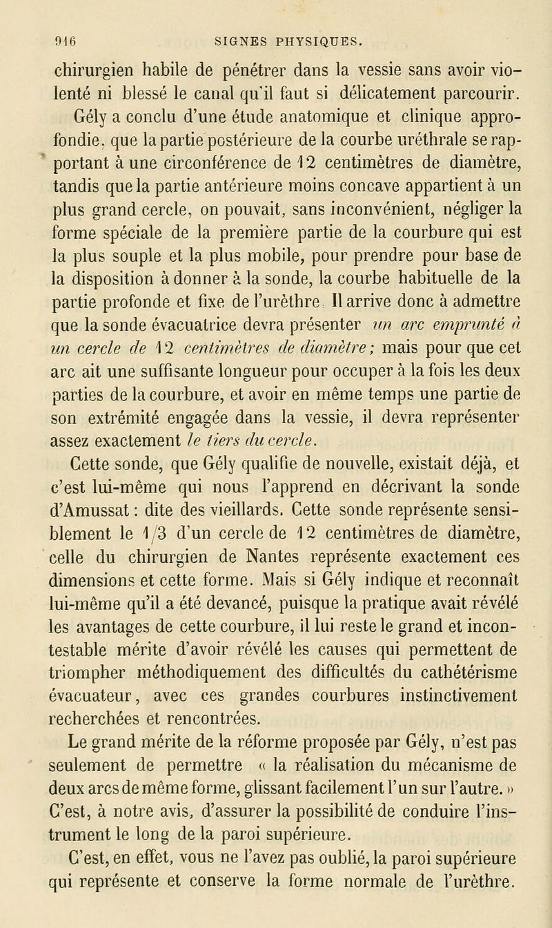 chirurgien habile de pénétrer dans la vessie sans avoir vio- lenté ni blessé le canal qu'il faut si délicatement parcourir. Gély a conclu d'une étude anatomique et clinique appro- fondie, que la partie postérieure de la courbe uréthrale se rap- portant à une circonférence de 12 centimètres de diamètre, tandis que la partie antérieure moins concave appartient à un plus grand cercle, on pouvait, sans inconvénient, négliger la forme spéciale de la première partie de la courbure qui est la plus souple et la plus mobile, pour prendre pour base de la disposition à donner à la sonde, la courbe habituelle de la partie profonde et fixe de l'urèthre II arrive donc à admettre que la sonde évacuatrice devra présenter un arc emprunté à un cercle de 12 centimètres de diamètre; mais pour que cet arc ait une suffisante longueur pour occuper à la fois les deux parties de la courbure, et avoir en même temps une partie de son extrémité engagée dans la vessie, il devra représenter assez exactement le tiers du cercle. Cette sonde, que Gély qualifie de nouvelle, existait déjà, et c'est lui-même qui nous l'apprend en décrivant la sonde d'Amussat : dite des vieillards. Cette sonde représente sensi- blement le 1/3 d'un cercle de 12 centimètres de diamètre, celle du chirurgien de Nantes représente exactement ces dimensions et cette forme. Mais si Gély indique et reconnaît lui-même qu'il a été devancé, puisque la pratique avait révélé les avantages de cette courbure, il lui reste le grand et incon- testable mérite d'avoir révélé les causes qui permettent de triompher méthodiquement des difficultés du cathétérisme évacuateur, avec ces grandes courbures instinctivement recherchées et rencontrées. Le grand mérite de la réforme proposée par Gély, n'est pas seulement de permettre « la réalisation du mécanisme de deux arcs de même forme, glissant facilement l'un sur l'autre. )> C'est, à notre avis, d'assurer la possibilité de conduire l'ins- trument le long de la paroi supérieure. C'est, en effet, vous ne l'avez pas oublié, la paroi supérieure qui représente et conserve la forme normale de l'urèthre.