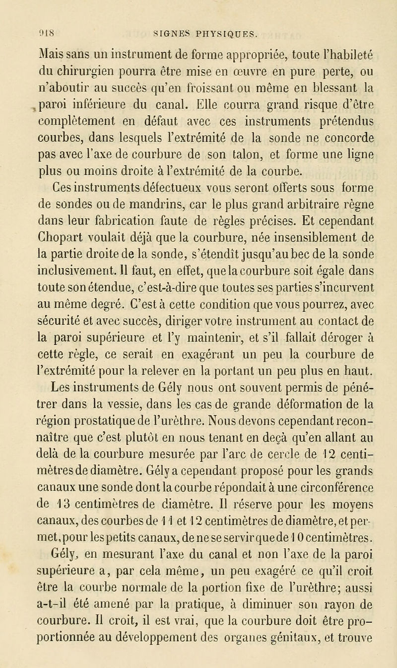 Mais sans un instrument de forme appropriée, toute l'habileté du chirurgien pourra être mise en œuvre en pure perte, ou n'aboutir au succès qu'en froissant ou même en blessant la , paroi inférieure du canal. Elle courra grand risque d'être complètement en défaut avec ces instruments prétendus courbes, dans lesquels l'extrémité de la sonde ne concorde pas avec l'axe de courbure de son talon, et forme une ligne plus ou moins droite à l'extrémité de la courbe. Ces instruments défectueux vous seront offerts sous forme de sondes ou de mandrins, car le plus grand arbitraire règne dans leur fabrication faute de règles précises. Et cependant Ghopart voulait déjà que la courbure, née insensiblement de la partie droite de la sonde, s'étendit jusqu'au bec de la sonde inclusivement. 11 faut, en effet, que la courbure soit égale dans toute son étendue, c'est-à-dire que toutes ses parties s'incurvent au même degré. C'est à cette condition que vous pourrez, avec sécurité et avec succès, diriger votre instrument au contact de la paroi supérieure et l'y maintenir, et s'il fallait déroger à cette règle, ce serait en exagérant un peu la courbure de l'extrémité pour la relever en la portant un peu plus en haut. Les instruments de Gély nous ont souvent permis de péné- trer dans la vessie, dans les cas de grande déformation de la région prostatique de l'urèthre. Nous devons cependant recon- naître que c'est plutôt en nous tenant en deçà qu'en allant au delà de la courbure mesurée par l'arc de cercle de 12 centi- mètres de diamètre. Gély a cependant proposé pour les grands canaux une sonde dont la courbe répondait à une circonférence de 13 centimètres de diamètre. Il réserve pour les moyens canaux, des courbes de 11 et 12 centimètres de diamètre, et per- met, pour les petits canaux, de ne se servir que de 10 centimètres. Gély^ en mesurant l'axe du canal et non l'axe de la paroi supérieure a, par cela même, un peu exagéré ce qu'il croit être la courbe normale de la portion fixe de l'urèthre; aussi a-t-il été amené par la pratique, à diminuer son rayon de courbure. Il croit, il est vrai, que la courbure doit être pro- portionnée au développement des organes génitaux, et trouve