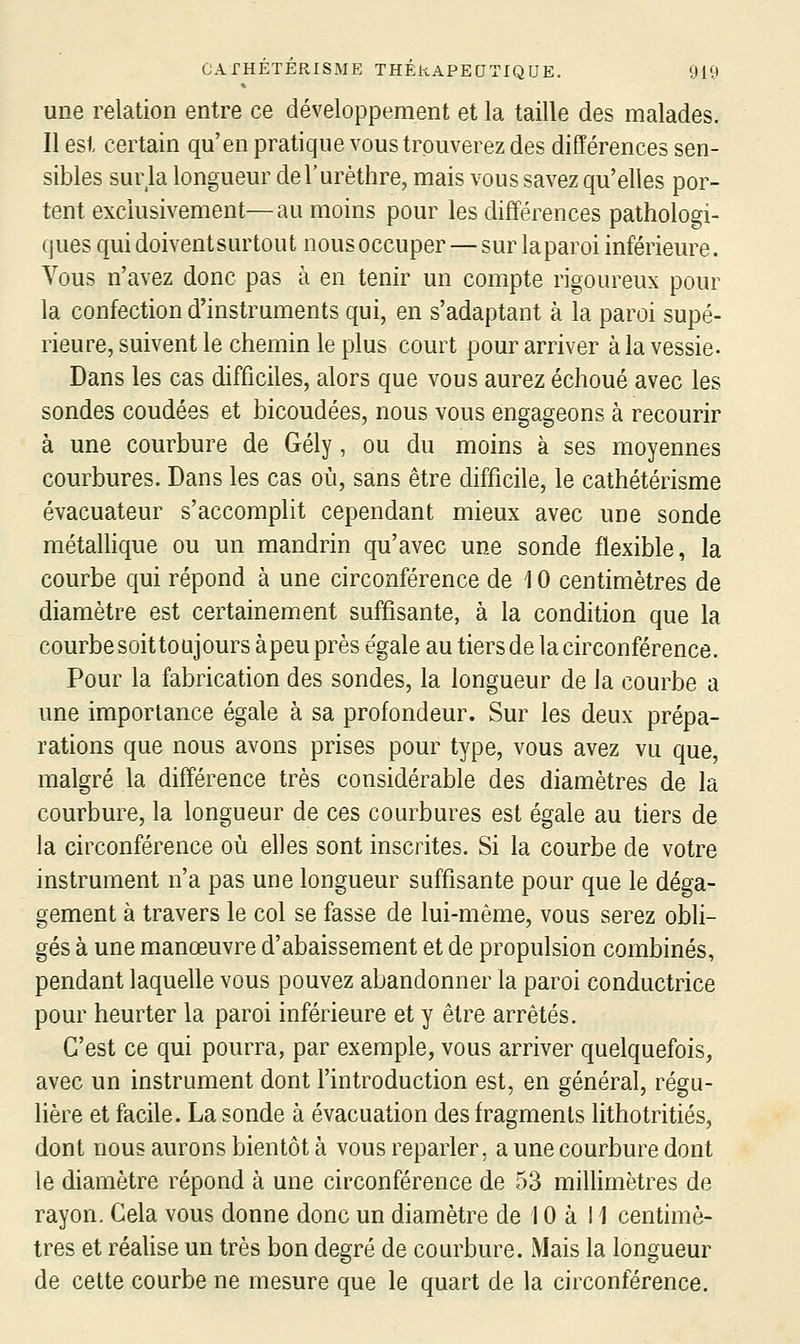 une relation entre ce développement et la taille des malades. Il est certain qu'en pratique vous trouverez des différences sen- sibles sur la longueur del'urèthre, mais vous savez qu'elles por- tent exclusivement—au moins pour les différences pathologi- ques qui doivent surtout nous occuper — sur la paroi inférieure. Vous n'avez donc pas à en tenir un compte rigoureux pour la confection d'instruments qui, en s'adaptant à la paroi supé- rieure, suivent le chemin le plus court pour arriver à la vessie. Dans les cas difficiles, alors que vous aurez échoué avec les sondes coudées et bicoudées, nous vous engageons à recourir à une courbure de Gély, ou du moins à ses moyennes courbures. Dans les cas où, sans être difficile, le cathétérisme évacuateur s'accomplit cependant mieux avec une sonde métalhque ou un mandrin qu'avec une sonde flexible, la courbe qui répond à une circonférence de 10 centimètres de diamètre est certainement suffisante, à la condition que la courbe soit toujours à peu près e'gale au tiers de la circonférence. Pour la fabrication des sondes, la longueur de la courbe a une importance égale à sa profondeur. Sur les deux prépa- rations que nous avons prises pour type, vous avez vu que, malgré la différence très considérable des diamètres de la courbure, la longueur de ces courbures est égale au tiers de la circonférence où elles sont inscrites. Si la courbe de votre instrument n'a pas une longueur suffisante pour que le déga- gement à travers le col se fasse de lui-même, vous serez obli- gés à une manœuvre d'abaissement et de propulsion combinés, pendant laquelle vous pouvez abandonner la paroi conductrice pour heurter la paroi inférieure et y être arrêtés. C'est ce qui pourra, par exemple, vous arriver quelquefois, avec un instrument dont l'introduction est, en général, régu- lière et facile. La sonde à évacuation des fragments lithotritiés, dont nous aurons bientôt à vous reparler, a une courbure dont le diamètre répond à une circonférence de 53 millimètres de rayon. Cela vous donne donc un diamètre de 10 à 11 centimè- tres et réalise un très bon degré de courbure. Mais la longueur de cette courbe ne mesure que le quart de la circonférence.