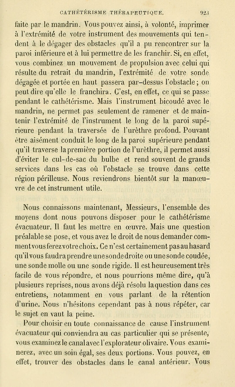 faite par le mandrin. Vous pouvez ainsi, à volonté, imprimer à l'extrémité de votre instrument des mouvements qui ten- dent à le dégager des obstacles qu'il a pu rencontrer sur la paroi inférieure et à lui permettre de les franchir. Si, en effet, vous combinez un mouvement de propulsion avec celui qui résulte du retrait du mandrin, l'extrémité de votre sonde dégagée et portée en haut passera par-dessus l'obstacle ; on peut dire qu'elle le franchira. C'est, en effet, ce qui se passe pendant le cathétérisme. Mais l'instrument bicoudé avec le mandrin, ne permet pas seulement de ramener et de main- tenir l'extrémité de l'instrument le long de la paroi supé- rieure pendant la traversée de l'urèthre profond. Pouvant être aisément conduit le long de la paroi supérieure pendant qu'il traverse la première portion de l'urèthre, il permet aussi d'éviter le cul-de-sac du bulbe et rend souvent de grands services dans les cas où l'obstacle se trouve dans cette région périlleuse. Nous reviendrons bientôt sur la manœu- vre de cet instrument utile. Nous connaissons maintenant, Messieurs, l'ensemble des moyens dont nous pouvons disposer pour le cathétérisme évacuateur. Il faut les mettre en œuvre. Mais une question préalable se pose, et vous avez le droit de nous demander com- ment vous ferez votre choix. Ce n'est certainement pasauhasard qu'il vous faudra prendre une sonde droite ou une sonde coudée, une sonde molle ou une sonde rigide. 11 est heureusement très facile de vous répondre, et nous pourrions même dire, qu'à plusieurs reprises, nous avons déjà résolu laquestion dans ces entretiens, notamment en vous parlant de la rétention d'urine. Nous n'hésitons cependant pas à nous répéter, car le sujet en vaut la peine. Pour choisir en toute connaissance de cause l'instrument évacuateur qui conviendra au cas particulier qui se présente, vous examinez le canal avec l'explorateur oUvaire. Vous exami- nerez, avec un soin égal, ses deux portions. Vous pouvez, en effet, trouver des obstacles dans le canal antérieur. Vous