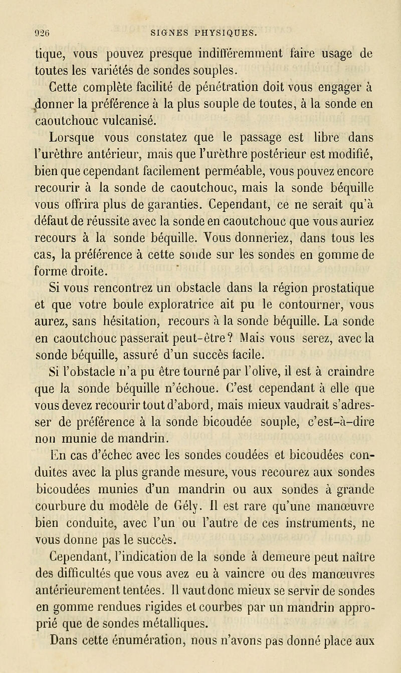 tique, vous pouvez presque indifféremment faire usage de toutes les variétés de sondes souples. Cette complète facilité de pénétration doit vous engager à (lonner la préférence à la plus souple de toutes, à la sonde en caoutchouc vulcanisé. Lorsque vous constatez que le passage est libre dans l'urèthre antérieur, mais que l'urèthre postérieur est modifié, bien que cependant facilement perméable, vous pouvez encore recourir à la sonde de caoutchouc, mais la sonde béquille vous offrira plus de garanties. Cependant, ce ne serait qu'à défaut de réussite avec la sonde en caoutchouc que vous auriez recours à la sonde béquille. Vous donneriez, dans tous les cas, la préférence à cette sonde sur les sondes en gomme de forme droite. Si vous rencontrez un obstacle dans la région prostatique et que votre boule exploratrice ait pu le contourner, vous aurez, sans hésitation, recours à la sonde béquille. La sonde en caoutchouc passerait peut-être? Mais vous serez, avec la sonde béquille, assuré d'un succès facile. Si l'obstacle n'a pu être tourné par l'olive, il est à craindre que la sonde béquille n'échoue. C'est cependant à elle que vous devez recourir tout d'abord, mais mieux vaudrait s'adres- ser de préférence à la sonde bicoudée souple, c'est-à-dire non munie de mandrin. En cas d'échec avec les sondes coudées et bicoudées con- duites avec la plus grande mesure, vous recourez aux sondes bicoudées munies d'un mandrin ou aux sondes à grande courbure du modèle de Gély. Il est rare qu'une manœuvre bien conduite, avec l'un ou l'autre de ces instruments, ne vous donne pas le succès. Cependant, l'indication de la sonde à demeure peut naître des difficultés que vous avez eu à vaincre ou des manœuvres antérieurement tentées. 11 vaut donc mieux se servir de sondes en gomme rendues rigides et courbes par un mandrin appro- prié que de sondes métalliques. Dans cette énumération, nous n'avons pas donné place aux