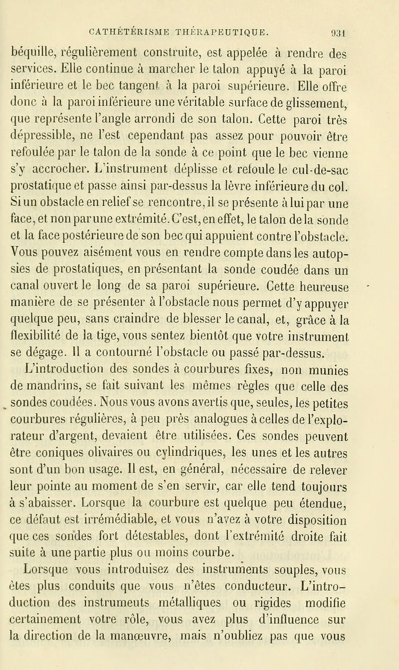 béquille, régulièrement construite, est appelée à rendre des services. Elle continue à marcher le talon appuyé à la paroi inférieure et le bec tangent à la paroi supérieure. Elle offre donc à la paroi inférieure une véritable surface de glissement, que représente l'angle arrondi de son talon. Cette paroi très dépressible, ne l'est cependant pas assez pour pouvoir être refoulée par le talon de la sonde à ce point que le bec vienne s'y accrocher. L'instrument déplisse et refoule le cul-de-sac prostatique et passe ainsi par-dessus la lèvre inférieure du col. Si un obstacle en relief se rencontre, il se présente à lui par une face, et non par une extrémité. C'est, en effet, le talon de la sonde et la face postérieure de son bec qui appuient contre l'obstacle. Vous pouvez aisément vous en rendre compte dans les autop- sies de prostatiques, en présentant la sonde coudée dans un canal ouvert le long de sa paroi supérieure. Cette heureuse manière de se présenter à l'obstacle nous permet d'y appuyer quelque peu, sans craindre de blesser le canal, et, grâce à la flexibilité de la tige, vous sentez bientôt que votre instrument se dégage. Il a contourné l'obstacle ou passé par-dessus. L'introduction des sondes à courbures fixes, non munies de mandrins, se fait suivant les mêmes règles que celle des sondes coudées. Nous vous avons avertis que, seules, les petites courbures réguhères, à peu près analogues à celles de l'explo- rateur d'argent, devaient être utilisées. Ces sondes peuvent être coniques olivaires ou cylindriques, les unes et les autres sont d'un bon usage. Il est, en général, nécessaire de relever leur pointe au moment de s'en servir, car elle tend toujours à s'abaisser. Lorsque la courbure est quelque peu étendue, ce défaut est irrémédiable, et vous n'avez à votre disposition que ces sondes fort détestables, dont l'extrémité droite fait suite à une partie plus ou moins courbe. Lorsque vous introduisez des instruments souples, vous êtes plus conduits que vous n'êtes conducteur. L'intro- duction des instruments métalliques ou rigides modifie certainement votre rôle, vous avez plus d'influence sur la direction de la manœuvre, mais n'oubhez pas que vous