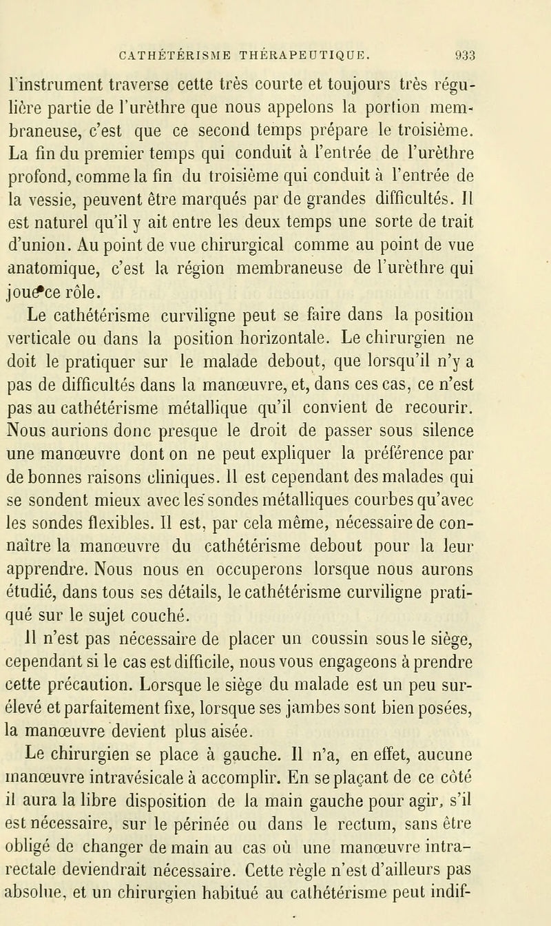 linstrument traverse celte très courte et toujours très régu- lière partie de l'urèthre que nous appelons la portion mem- braneuse, c'est que ce second temps prépare le troisième. La fm du premier temps qui conduit à l'entrée de l'urèthre profond, comme la fm du troisième qui conduit à l'entrée de la vessie, peuvent être marqués par de grandes difficultés. Il est naturel qu'il y ait entre les deux temps une sorte de trait d'union. Au point de vue chirurgical comme au point de vue anatomique, c'est la région membraneuse de l'urèthre qui jou^ce rôle. Le cathétérisme curviligne peut se faire dans la position verticale ou dans la position horizontale. Le chirurgien ne doit le pratiquer sur le malade debout, que lorsqu'il n'y a pas de difficultés dans la manœuvre, et, dans ces cas, ce n'est pas au cathétérisme métallique qu'il convient de recourir. Nous aurions donc presque le droit de passer sous silence une manœuvre dont on ne peut exphquer la préférence par de bonnes raisons cliniques. 11 est cependant des malades qui se sondent mieux avec les sondes métalliques courbes qu'avec les sondes flexibles. Il est, par cela même, nécessaire de con- naître la manœuvre du cathétérisme debout pour la leur apprendre. Nous nous en occuperons lorsque nous aurons étudié, dans tous ses détails, le cathétérisme curvihgne prati- qué sur le sujet couché. 11 n'est pas nécessaire de placer un coussin sous le siège, cependant si le cas est difficile, nous vous engageons à prendre cette précaution. Lorsque le siège du malade est un peu sur- élevé et parfaitement fixe, lorsque ses jambes sont bien posées, la manœuvre devient plus aisée. Le chirurgien se place à gauche. Il n'a, en effet, aucune manœuvre intravésicale à accomplir. En se plaçant de ce côté il aura la libre disposition de la main gauche pour agir, s'il est nécessaire, sur le périnée ou dans le rectum, sans être obligé de changer de main au cas où une manœuvre intra- rectale deviendrait nécessaire. Cette règle n'est d'ailleurs pas absohie, et un chirurgien habitué au cathétérisme peut indif-