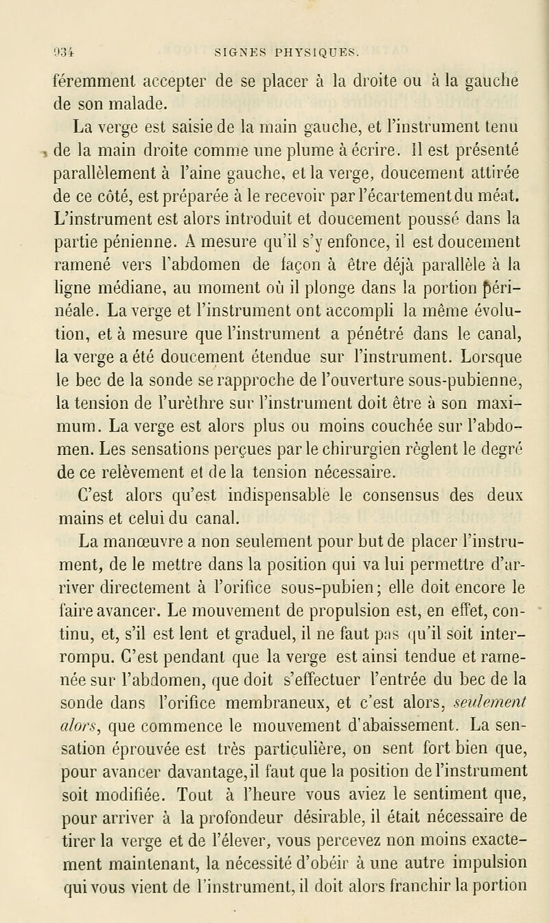 féremmeni accepter de se placer à la droite ou à la gauche de son malade. La verge est saisie de la main gauche, et l'instrument tenu , de la main droite comme une plume à écrire. 11 est présenté parallèlement à l'aine gauche, et la verge, doucement attirée de ce côté, est préparée à le recevoir par l'écartement du méat. L'instrument est alors introduit et doucement poussé dans la partie pénienne. A mesure qu'il s'y enfonce, il est doucement ramené vers Tabdomen de façon à être déjà parallèle à la ligne médiane, au moment où il plonge dans la portion pén- néale. La verge et l'instrument ont accompli la même évolu- tion, et à mesure que l'instrument a pénétré dans le canal, la verge a été doucement étendue sur l'instrument. Lorsque le bec de la sonde se rapproche de l'ouverture sous-pubienne, la tension de l'urèthre sur l'instrument doit être à son maxi- mum. La verge est alors plus ou moins couchée sur l'abdo- men. Les sensations perçues parle chirurgien règlent le degré de ce relèvement et delà tension nécessaire. C'est alors qu'est indispensable le consensus des deux mains et celui du canal. La manœuvre a non seulement pour but de placer l'instru- ment, de le mettre dans la position qui va lui permettre d'ar- river directement à l'orifice sous-pubien; elle doit encore le faire avancer. Le mouvement de propulsion est, en effet, con- tinu, et, s'il est lent et graduel, il ne faut pas qu'il soit inter- rompu. C'est pendant que la verge est ainsi tendue et rame- née sur l'abdomen, que doit s'effectuer l'entrée du bec de la sonde dans l'orifice membraneux, et c'est alors, seulement alors, que commence le mouvement d'abaissement. La sen- sation éprouvée est très particulière, on sent fort bien que, pour avancer davantage,il faut que la position de l'instrument soit modifiée. Tout à l'heure vous aviez le sentiment que, pour arriver à la profondeur désirable, il était nécessaire de tirer la verge et de l'élever, vous percevez non moins exacte- ment maintenant, la nécessité d'obéir à une autre impulsion qui vous vient de l'instrument, il doit alors franchir la portion