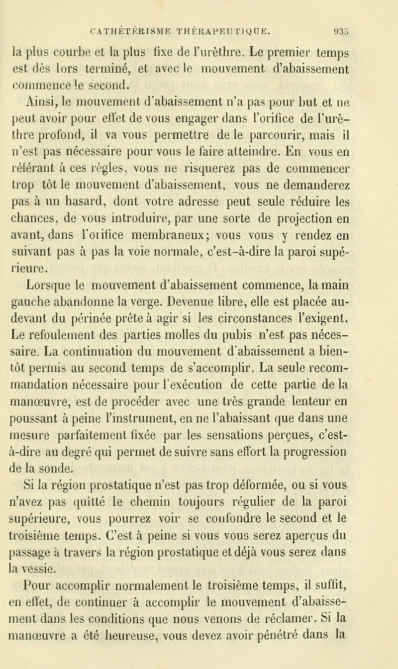 la plus courbe et la plus fixe de l'urèthre. Le premier temps est dès lors terminé, et avec le mouvement d'abaissement commence le second. Ainsi, le mouvement d'abaissement n'a pas pour but et ne peut avoir pour effet de vous engager dans l'orifice de l'm^è- thre profond, il va vous permettre de le parcourir, mais il n'est pas nécessaire pour vous le faire atteindre. En vous en référant à ces règles, vous ne risquerez pas de commencer trop tôt le mouvement d'abaissement, vous ne demanderez pas à un hasard, dont votre adresse peut seule réduire les chances, de vous introduire, par une sorte de projection en avant, dans l'orifice membraneux; vous vous y rendez en suivant pas à pas la voie normale, c'est-à-dire la paroi supé- rieure. Lorsque le mouvement d'abaissement commence, la main gauche abandonne la verge. Devenue libre, elle est placée au- devant du périnée prête à agir si les circonstances l'exigent. Le refoulement des parties molles du pubis n'est pas néces- saire, La continuation du mouvement d'abaissement a bien- tôt permis au second temps de s'accomplir. La seule recom- mandation nécessaire pour l'exécution de cette partie de la manœuvre, est de procéder avec une très grande lenteur en poussant à peine l'instrument, en ne l'abaissant que dans une mesure parfaitement fixée par les sensations perçues, c'est- à-dire au degré qui permet de suivre sans effort la progression de la sonde. Si la région prostatique n'est pas trop déformée, ou si vous n'avez pas quitté le chemin toujours régulier de la paroi supérieure, vous pourrez voir se confondre le second et le troisième temps. C'est à peine si vous vous serez aperçus du passage à travers la région prostatique et déjà vous serez dans la vessie. Pour accomplir normalement le troisième temps, il suffit, en effet, de continuer à accomphr le mouvement d'abaisse- ment dans les conditions que nous venons de réclamer. Si la manœuvre a été heureuse, vous devez avoir pénétré dans la