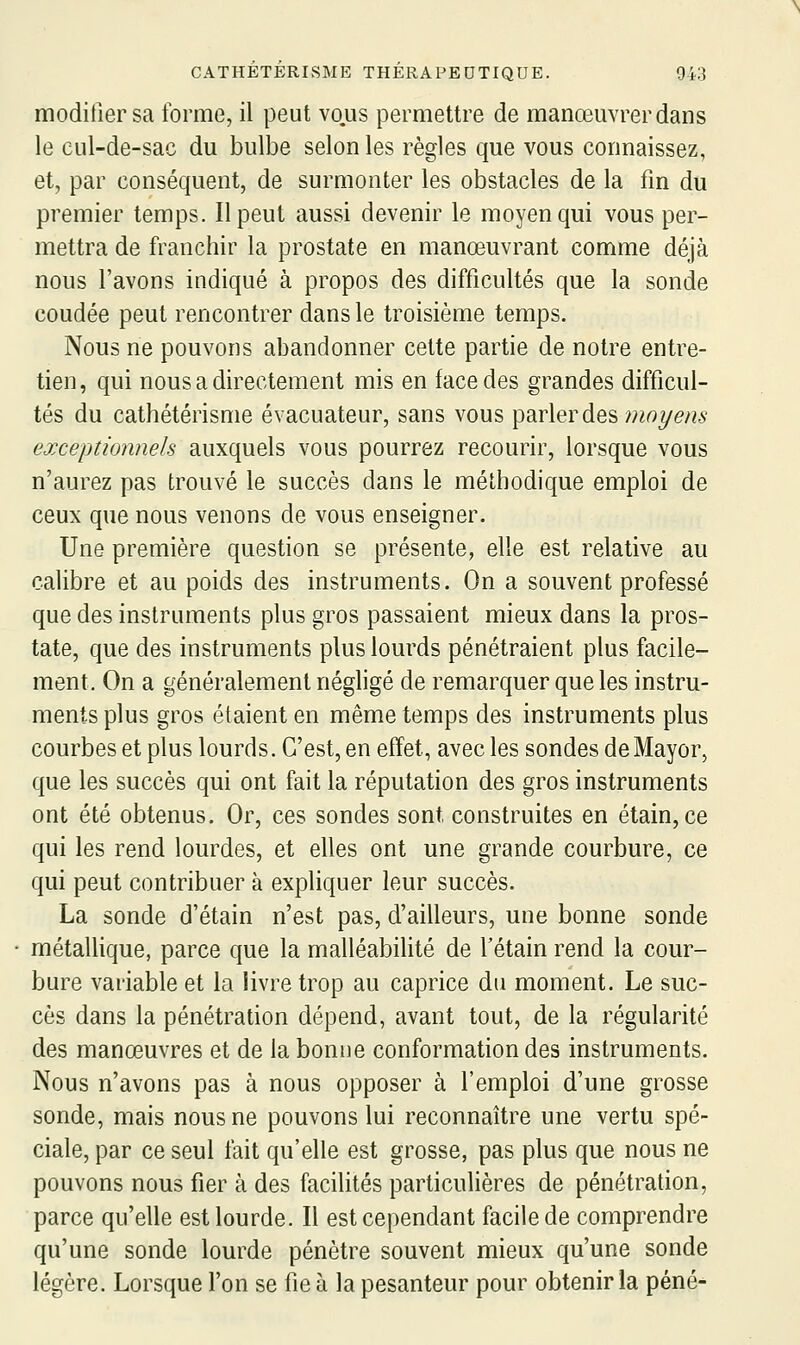 modifier sa forme, il peut vous permettre de manœuvrer dans le cul-de-sac du bulbe selon les règles que vous connaissez, et, par conséquent, de surmonter les obstacles de la fm du premier temps. Il peut aussi devenir le moyen qui vous per- mettra de franchir la prostate en manœuvrant comme déjà nous l'avons indiqué à propos des difficultés que la sonde coudée peut rencontrer dans le troisième temps. Nous ne pouvons abandonner celte partie de notre entre- tien, qui nous a directement mis en face des grandes difficul- tés du cathétérisme évacuateur, sans vous parler des w^rtye/^^ exceptionnels auxquels vous pourrez recourir, lorsque vous n'aurez pas trouvé le succès dans le méthodique emploi de ceux que nous venons de vous enseigner. Une première question se présente, elle est relative au calibre et au poids des instruments. On a souvent professé que des instruments plus gros passaient mieux dans la pros- tate, que des instruments plus lourds pénétraient plus facile- ment. On a généralement néghgé de remarquer que les instru- ments plus gros étaient en même temps des instruments plus courbes et plus lourds. C'est, en effet, avec les sondes de Mayor, que les succès qui ont fait la réputation des gros instruments ont été obtenus. Or, ces sondes sont construites en étain, ce qui les rend lourdes, et elles ont une grande courbure, ce qui peut contribuer à expliquer leur succès. La sonde d'étain n'est pas, d'ailleurs, une bonne sonde métallique, parce que la malléabilité de l'étain rend la cour- bure variable et la livre trop au caprice du moment. Le suc- cès dans la pénétration dépend, avant tout, de la régularité des manœuvres et de la bonne conformation des instruments. Nous n'avons pas à nous opposer à l'emploi d'une grosse sonde, mais nous ne pouvons lui reconnaître une vertu spé- ciale, par ce seul fait qu'elle est grosse, pas plus que nous ne pouvons nous fier à des facilités particulières de pénétration, parce qu'elle est lourde. Il est cependant facile de comprendre qu'une sonde lourde pénètre souvent mieux qu'une sonde légère. Lorsque l'on se fie à la pesanteur pour obtenir la péné-