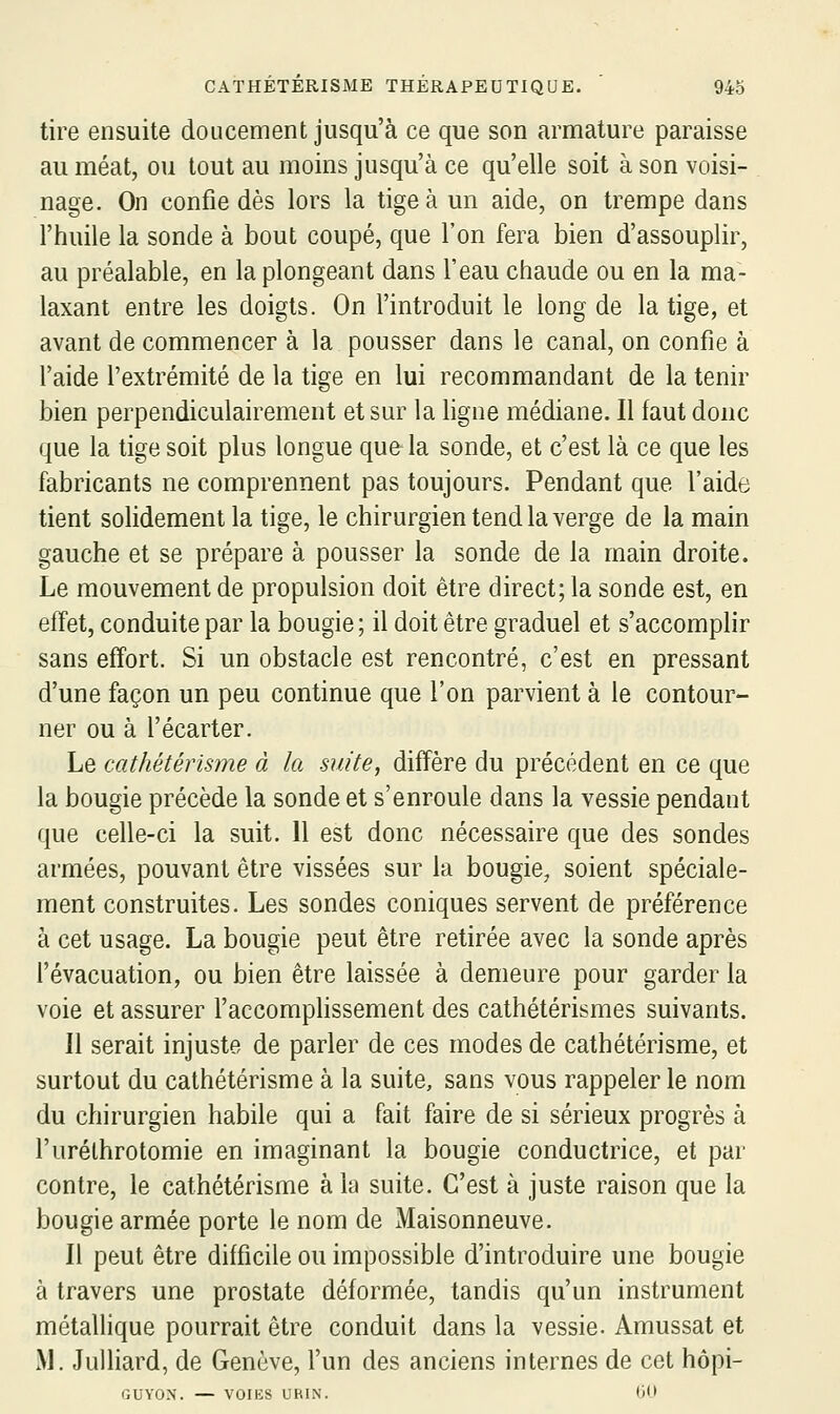 tire ensuite doucement jusqu'à ce que son armature paraisse au méat, ou tout au moins jusqu'à ce qu'elle soit à son voisi- nage. On confie dès lors la tige à un aide, on trempe dans l'huile la sonde à bout coupé, que l'on fera bien d'assouplir, au préalable, en la plongeant dans l'eau chaude ou en la ma- laxant entre les doigts. On fintroduit le long de la tige, et avant de commencer à la pousser dans le canal, on confie à l'aide l'extrémité de la tige en lui recommandant de la tenir bien perpendiculairement et sur la ligne médiane. Il faut donc que la tige soit plus longue que la sonde, et c'est là ce que les fabricants ne comprennent pas toujours. Pendant que l'aide tient solidement la tige, le chirurgien tend la verge de la main gauche et se prépare à pousser la sonde de la main droite. Le mouvement de propulsion doit être direct; la sonde est, en effet, conduite par la bougie ; il doit être graduel et s'accomplir sans effort. Si un obstacle est rencontré, c'est en pressant d'une façon un peu continue que l'on parvient à le contour- ner ou à l'écarter. Le cathétérisme à la suite, diffère du précédent en ce que la bougie précède la sonde et s'enroule dans la vessie pendant que celle-ci la suit. 11 est donc nécessaire que des sondes armées, pouvant être vissées sur la bougie, soient spéciale- ment construites. Les sondes coniques servent de préférence à cet usage. La bougie peut être retirée avec la sonde après l'évacuation, ou bien être laissée à demeure pour garder la voie et assurer l'accomphssement des cathétérismes suivants. Il serait injuste de parler de ces modes de cathétérisme, et surtout du cathétérisme à la suite, sans vous rappeler le nom du chirurgien habile qui a fait faire de si sérieux progrès à l'urélhrotomie en imaginant la bougie conductrice, et par contre, le cathétérisme à la suite. C'est à juste raison que la bougie armée porte le nom de Maisonneuve. Il peut être difficile ou impossible d'introduire une bougie à travers une prostate déformée, tandis qu'un instrument métallique pourrait être conduit dans la vessie. Amussat et M. Julliard, de Genève, fun des anciens internes de cet hôpi- GUYON. — VOIES URIN. O'I