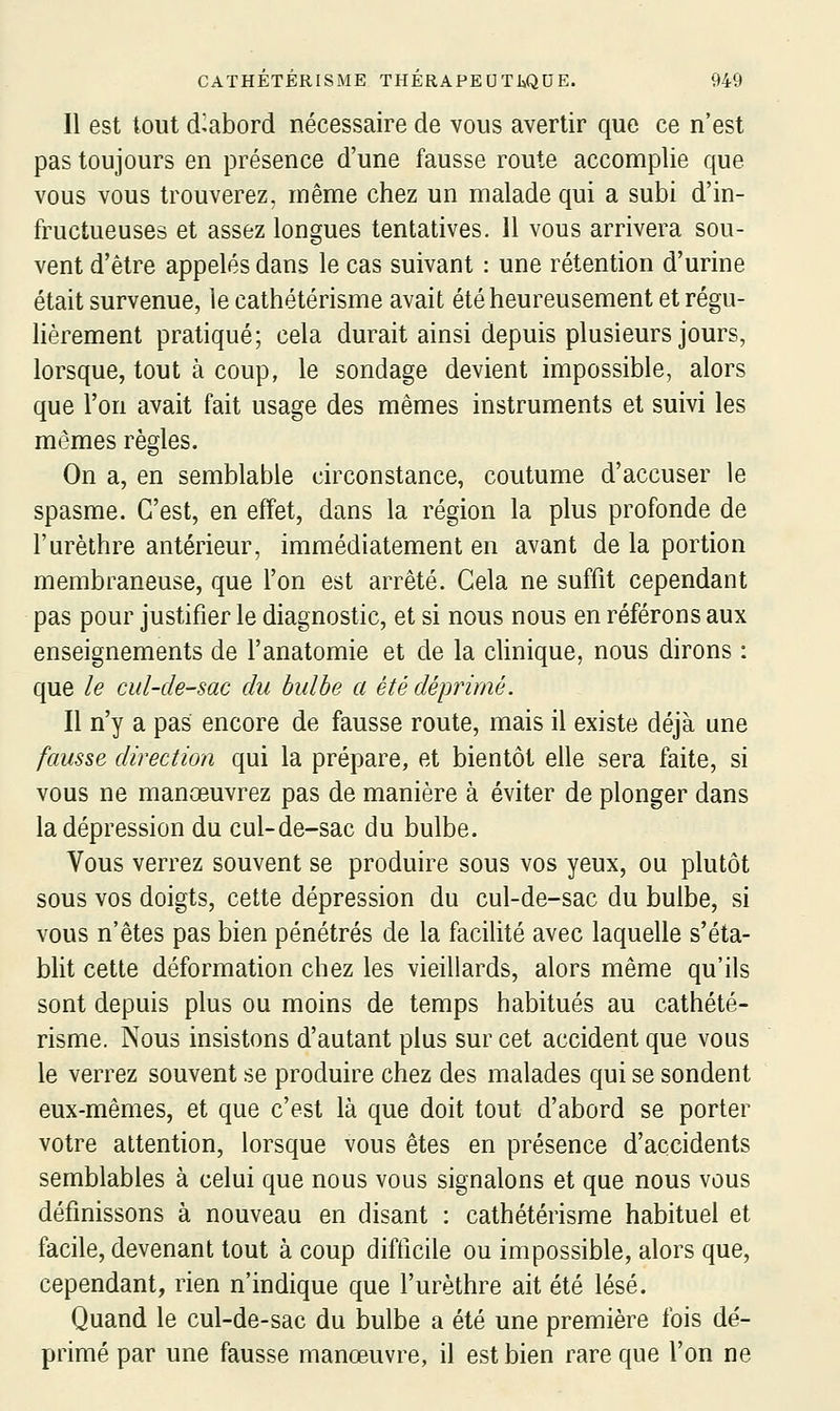 Il est tout d^abord nécessaire de vous avertir que ce n'est pas toujours en présence d'une fausse route accomplie que vous vous trouverez, même chez un malade qui a subi d'in- fructueuses et assez longues tentatives. 11 vous arrivera sou- vent d'être appelés dans le cas suivant : une rétention d'urine était survenue, le cathétérisme avait été heureusement et régu- hèrement pratiqué; cela durait ainsi depuis plusieurs jours, lorsque, tout à coup, le sondage devient impossible, alors que l'on avait fait usage des mêmes instruments et suivi les mêmes règles. On a, en semblable circonstance, coutume d'accuser le spasme. C'est, en effet, dans la région la plus profonde de l'urèthre antérieur, immédiatement en avant de la portion membraneuse, que l'on est arrêté. Cela ne suffit cependant pas pour justifier le diagnostic, et si nous nous en référons aux enseignements de l'anatomie et de la clinique, nous dirons : que le cul-de-sac du bulbe a été déprimé. Il n'y a pas encore de fausse route, mais il existe déjà une fausse direction qui la prépare, et bientôt elle sera faite, si vous ne manœuvrez pas de manière à éviter de plonger dans la dépression du cul-de-sac du bulbe. Vous verrez souvent se produire sous vos yeux, ou plutôt sous vos doigts, cette dépression du cul-de-sac du bulbe, si vous n'êtes pas bien pénétrés de la facilité avec laquelle s'éta- blit cette déformation chez les vieillards, alors même qu'ils sont depuis plus ou moins de temps habitués au cathété- risme. Nous insistons d'autant plus sur cet accident que vous le verrez souvent se produire chez des malades qui se sondent eux-mêmes, et que c'est là que doit tout d'abord se porter votre attention, lorsque vous êtes en présence d'accidents semblables à celui que nous vous signalons et que nous vous définissons à nouveau en disant : cathétérisme habituel et facile, devenant tout à coup difficile ou impossible, alors que, cependant, rien n'indique que l'urèthre ait été lésé. Quand le cul-de-sac du bulbe a été une première fois dé- primé par une fausse manœuvre, il est bien rare que l'on ne