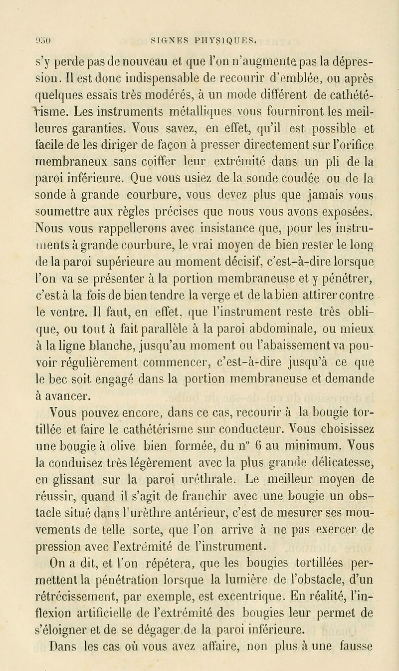 s'y perde pas de nouveau et que l'on n'augmente pas la dépres- sion. Il est donc indispensable de recourir d'emblée, ou après quelques essais très modérés, à un mode différent de cathété- Visme. Les instruments métalliques vous fourniront les meil- leures garanties. Vous savez, en effet, qu'il est possible et facile de les diriger de façon à presser directement sur l'orifice membraneux sans coiffer leur extrémité dans un pli de la paroi inférieure. Que vous usiez de la sonde coudée ou de la sonde à grande courbure, vous devez plus que jamais vous soumettre aux règles précises que nous vous avons exposées. Nous vous rappellerons avec insistance que, pour les instru- ments à grande courbure, le vrai moyen de bien rester le long de la paroi supérieure au moment décisif, c'est-à-dire lorsque l'on va se présenter à la portion membraneuse et y pénétrer, c'est à la fois de bien tendre la verge et de la bien attirer contre le ventre. Il faut, en effet, que l'instrument reste très obli- que, ou tout à fait parallèle à la paroi abdominale, ou mieux à la ligne blanche, jusqu'au moment ou l'abaissement va pou- voir régulièrement commencer, c'est-à-dire jusqu'à ce que le bec soit engagé dans la portion membraneuse et demande à avancer. Vous pouvez encore, dans ce cas, recourir à la bougie tor- tillée et faire le cathétérisme sur conducteur. Vous choisissez une bougie à olive bien formée, du n° 6 au minimum. Vous la conduisez très légèrement avec la plus grande délicatesse, en glissant sur la paroi uréthrale. Le meilleur moyen de réussir, quand il s'agit de franchir avec une bougie un obs- tacle situé dans Turèthre antérieur, c'est de mesurer ses mou- vements de telle sorte, que l'on arrive à ne pas exercer de pression avec l'extrémité de l'instrument. On a dit, et l'on répétera, que les bougies tortillées per- mettent la pénétration lorsque la lumière de l'obstacle, d'un rétrécissement, par exemple, est excentrique. En réalité, l'in- flexion artificielle de l'extrémité des bougies leur permet de s'éloigner et de se dégager de la paroi inférieure. Dans les cas où vous avez affaire, non plus à une fausse