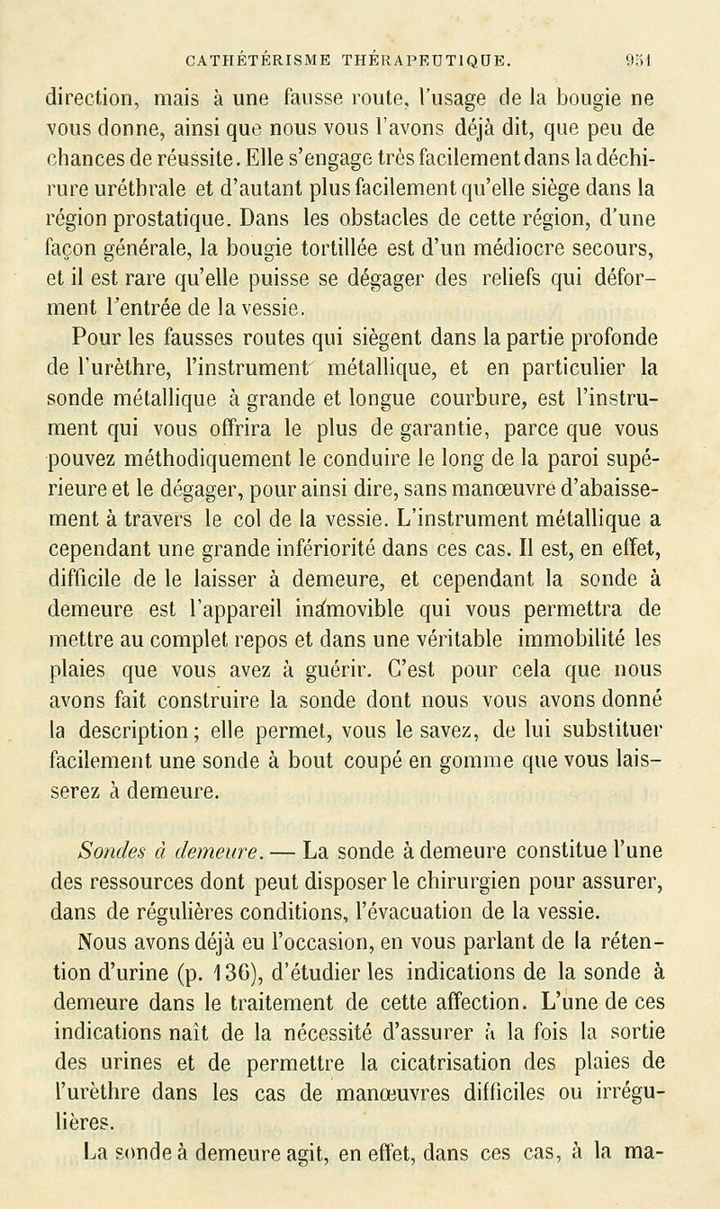 direction, mais à une fausse route, l'usage de la bougie ne vous donne, ainsi que nous vous l'avons déjà dit, que peu de chances de réussite. Elle s'engage très facilement dans la déchi- rure urétbrale et d'autant plus facilement qu'elle siège dans la région prostatique. Dans les obstacles de cette région, d'une façon générale, la bougie tortillée est d'un médiocre secours, et il est rare qu'elle puisse se dégager des reliefs qui défor- ment rentrée de la vessie. Pour les fausses routes qui siègent dans la partie profonde de l'urèthre, l'instrument métallique, et en particulier la sonde métallique à grande et longue courbure, est l'instru- ment qui vous offrira le plus de garantie, parce que vous pouvez méthodiquement le conduire le long de la paroi supé- rieure et le dégager, pour ainsi dire, sans manœuvre d'abaisse- ment à travers le col de la vessie. L'instrument métallique a cependant une grande infériorité dans ces cas. Il est, en effet, difficile de le laisser à demeure, et cependant la sonde à demeure est l'appareil ins^movible qui vous permettra de mettre au complet repos et dans une véritable immobilité les plaies que vous avez à guérir. C'est pour cela que nous avons fait construire la sonde dont nous vous avons donné la description; elle permet, vous le savez, de lui substituer facilement une sonde à bout coupé en gomme que vous lais- serez à demeure. Sondes à demeure. — La sonde à demeure constitue l'une des ressources dont peut disposer le chirurgien pour assurer, dans de régulières conditions, l'évacuation de la vessie. Nous avons déjà eu l'occasion, en vous parlant de la réten- tion d'urine (p. 136), d'étudier les indications de la sonde à demeure dans le traitement de cette affection. L'une de ces indications naît de la nécessité d'assurer à la fois la sortie des urines et de permettre la cicatrisation des plaies de l'urèthre dans les cas de manœuvres difficiles ou irrégu- lières. La sonde à demeure agit, en effet, dans ces cas, à la ma-