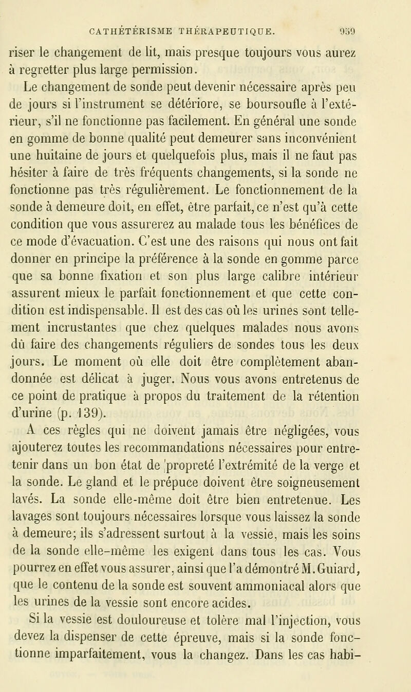 riser le changement de lit, mais presque toujours vous aurez à regretter plus large permission. Le changement de sonde peut devenir nécessaire après peu de jours si l'instrument se détériore, se boursoufle à l'exté- rieur, s'il ne fonctionne pas facilement. En général une sonde en gomme de bonne qualité peut demeurer sans inconvénient une huitaine de jours et quelquefois plus, mais il ne faut pas hésiter à faire de très fréquents changements, si la sonde ne fonctionne pas très régulièrement. Le fonctionnement de la sonde à demeure doit, en effet, être parfait, ce n'est qu'à cette condition que vous assurerez au malade tous les bénéfices de ce mode d'évacuation. C'est une des raisons qui nous ont fait donner en principe la préférence à la sonde en gomme parce que sa bonne fixation et son plus large calibre intérieur assurent mieux le parfait fonctionnement et que cette con- dition est indispensable. Il est des cas où les urines sont telle- ment incrustantes que chez quelques malades nous avons dû faire des changements réguHers de sondes tous les deux jours. Le moment où elle doit être complètement aban- donnée est déhcat à juger. Nous vous avons entretenus de ce point de pratique à propos du traitement de la rétention d'urine (p. 139). A ces règles qui ne doivent jamais être négligées, vous ajouterez toutes les recommandations nécessaires pour entre- tenir dans un bon état de 'propreté l'extrémité de la verge et la sonde. Le gland et le prépuce doivent être soigneusement lavés. La sonde elle-même doit être bien entretenue. Les lavages sont toujours nécessaires lorsque vous laissez la sonde à demeure; ils s'adressent surtout à la vessie, mais les soins de la sonde elle-même les exigent dans tous les cas. Vous pourrez en effet vous assurer, ainsi que l'a démontré M. Guiard, que le contenu de la sonde est souvent ammoniacal alors que les urines de la vessie sont encore acides. Si la vessie est douloureuse et tolère mal l'injection, vous devez la dispenser de cette épreuve, mais si la sonde fonc- tionne imparfaitement, vous la changez. Dans les cas habi-